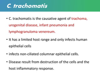 C. trachomatis
• C. trachomatis is the causative agent of trachoma,
urogenital disease, infant pneumonia and
lymphogranuloma venereum.
• It has a limited host range and only infects human
epithelial cells
• infects non-ciliated columnar epithelial cells.
• Disease result from destruction of the cells and the
host inflammatory response.
 