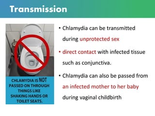 Transmission
• Chlamydia can be transmitted
during unprotected sex
• direct contact with infected tissue
such as conjunctiva.
• Chlamydia can also be passed from
an infected mother to her baby
during vaginal childbirth
 