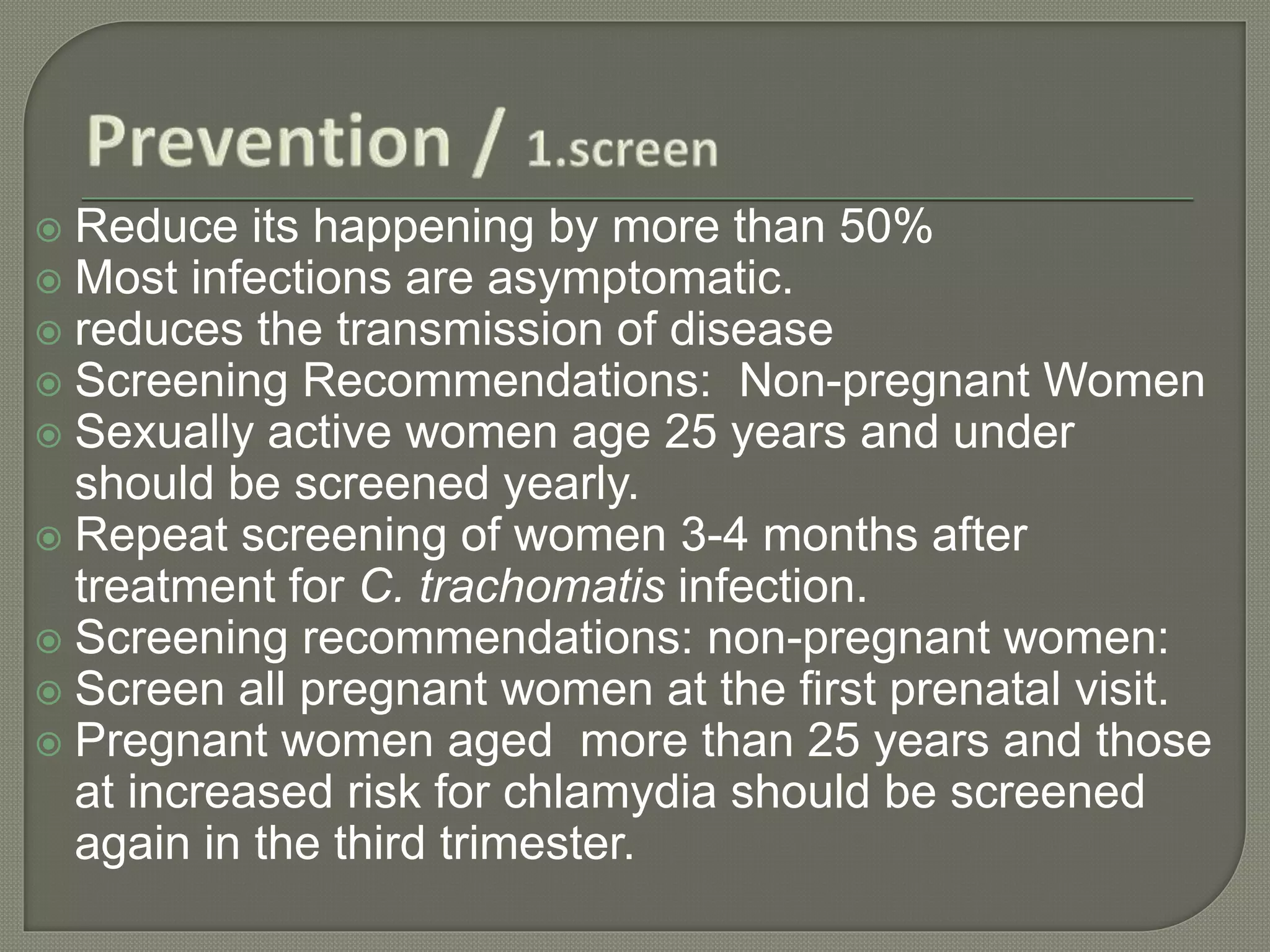  Reduce its happening by more than 50%
 Most infections are asymptomatic.
 reduces the transmission of disease
 Screening Recommendations: Non-pregnant Women
 Sexually active women age 25 years and under
should be screened yearly.
 Repeat screening of women 3-4 months after
treatment for C. trachomatis infection.
 Screening recommendations: non-pregnant women:
 Screen all pregnant women at the first prenatal visit.
 Pregnant women aged more than 25 years and those
at increased risk for chlamydia should be screened
again in the third trimester.
 