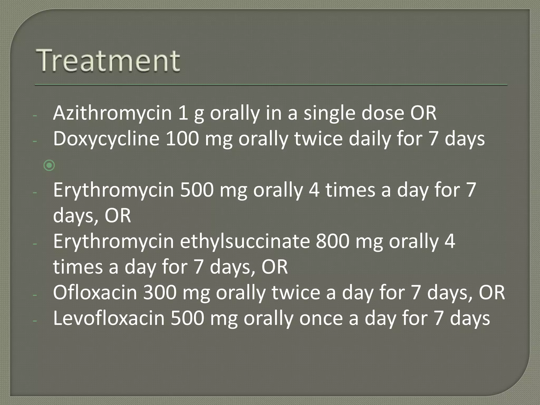 - Azithromycin 1 g orally in a single dose OR
- Doxycycline 100 mg orally twice daily for 7 days

- Erythromycin 500 mg orally 4 times a day for 7
days, OR
- Erythromycin ethylsuccinate 800 mg orally 4
times a day for 7 days, OR
- Ofloxacin 300 mg orally twice a day for 7 days, OR
- Levofloxacin 500 mg orally once a day for 7 days
 