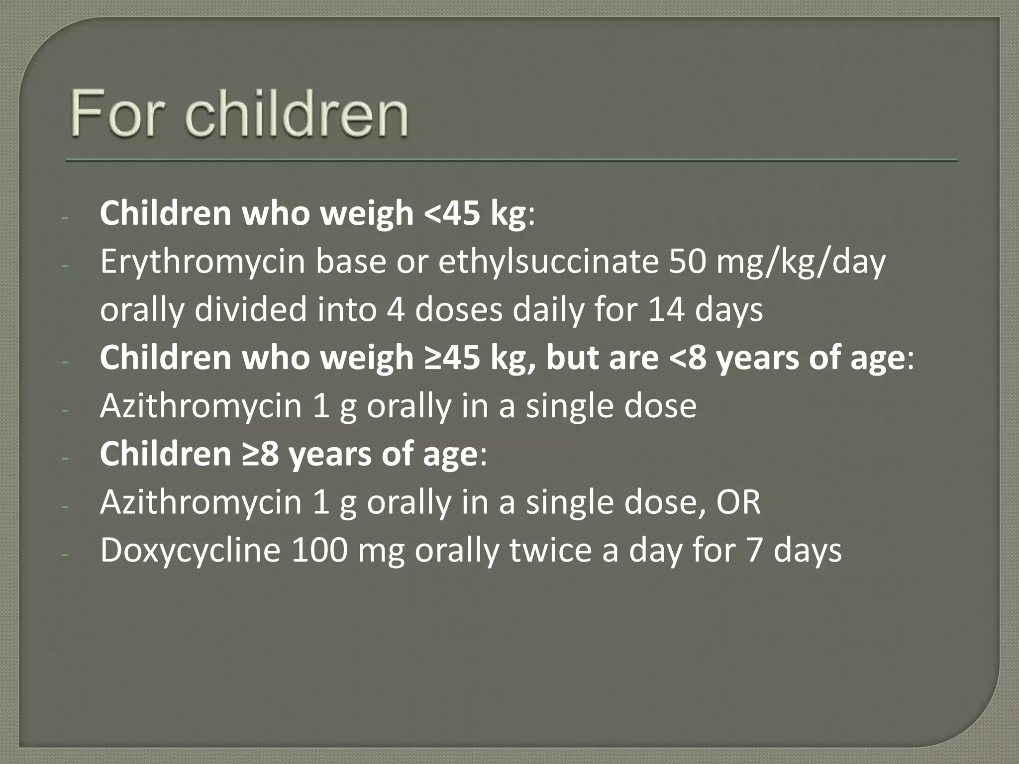 - Children who weigh <45 kg:
- Erythromycin base or ethylsuccinate 50 mg/kg/day
orally divided into 4 doses daily for 14 days
- Children who weigh ≥45 kg, but are <8 years of age:
- Azithromycin 1 g orally in a single dose
- Children ≥8 years of age:
- Azithromycin 1 g orally in a single dose, OR
- Doxycycline 100 mg orally twice a day for 7 days
 