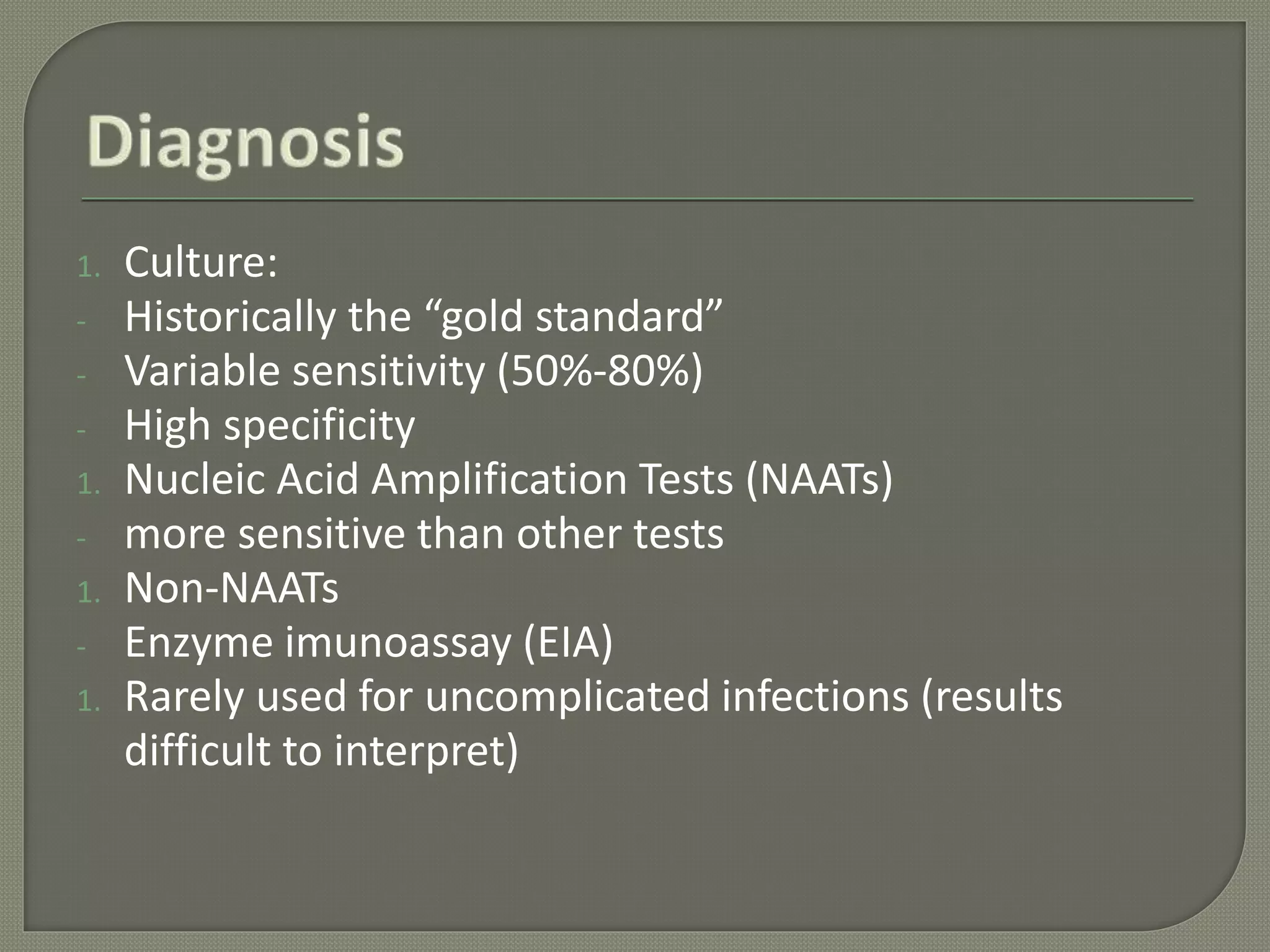 1. Culture:
- Historically the “gold standard”
- Variable sensitivity (50%-80%)
- High specificity
1. Nucleic Acid Amplification Tests (NAATs)
- more sensitive than other tests
1. Non-NAATs
- Enzyme imunoassay (EIA)
1. Rarely used for uncomplicated infections (results
difficult to interpret)
 
