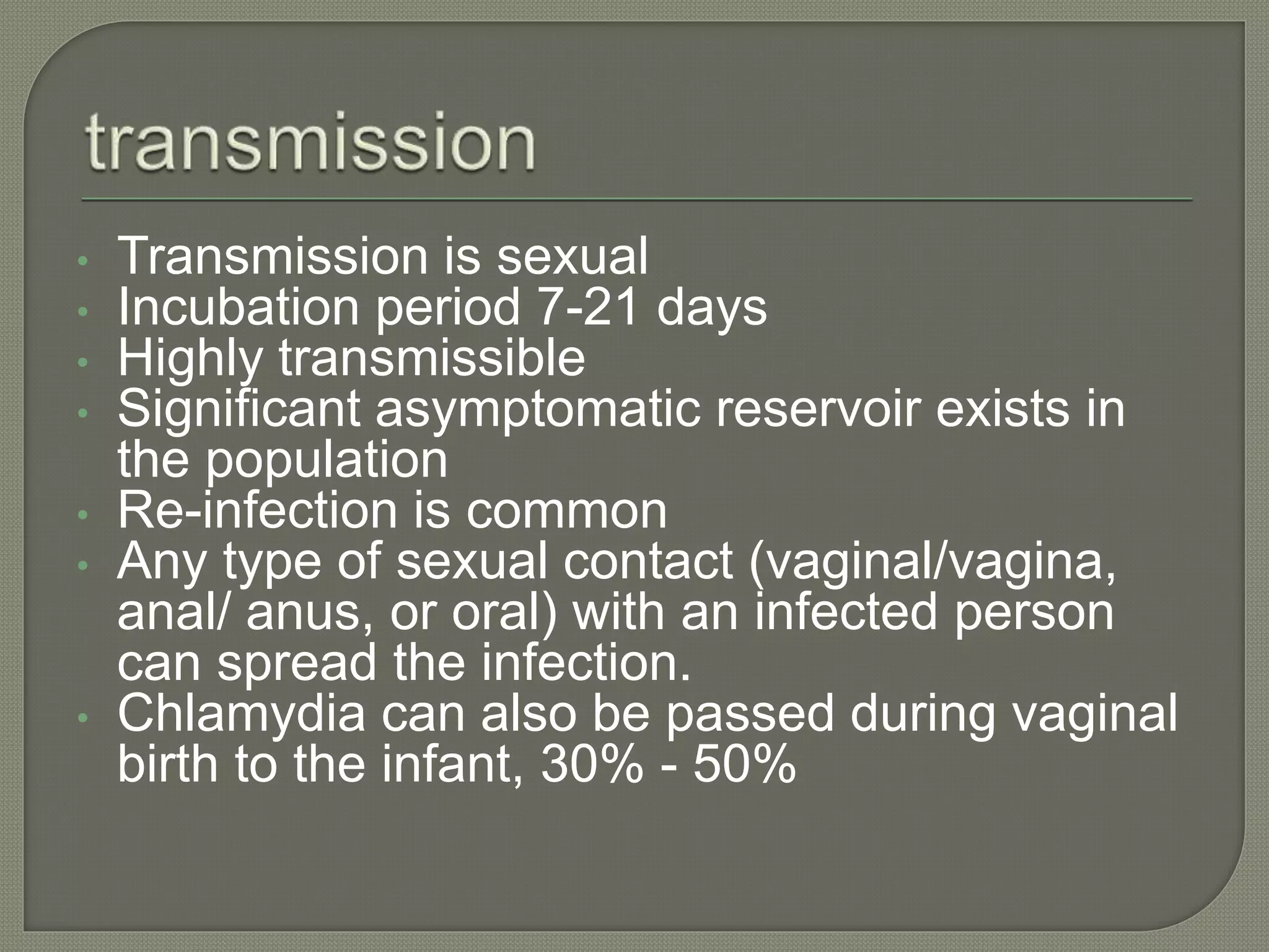 • Transmission is sexual
• Incubation period 7-21 days
• Highly transmissible
• Significant asymptomatic reservoir exists in
the population
• Re-infection is common
• Any type of sexual contact (vaginal/vagina,
anal/ anus, or oral) with an infected person
can spread the infection.
• Chlamydia can also be passed during vaginal
birth to the infant, 30% - 50%
 