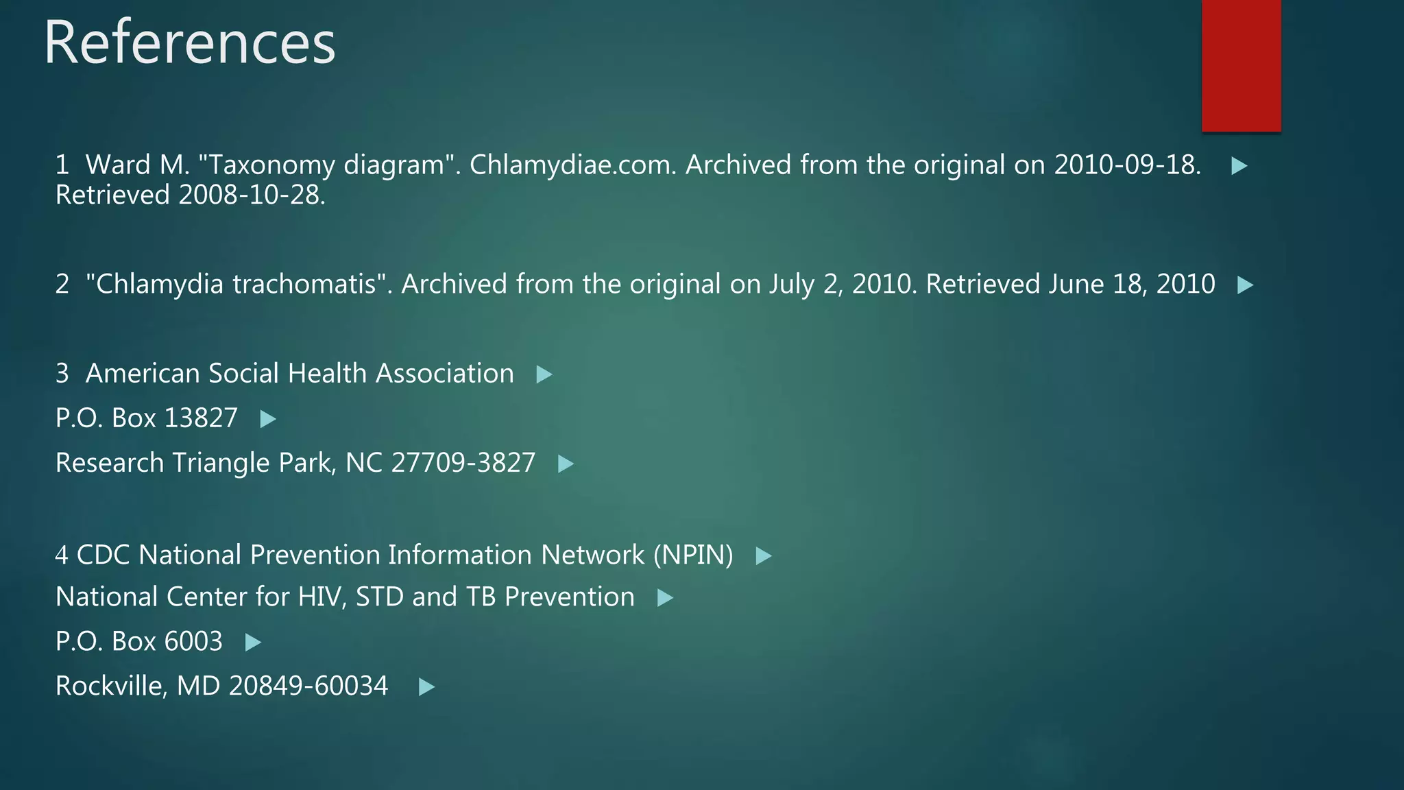 References
1 Ward M. "Taxonomy diagram". Chlamydiae.com. Archived from the original on 2010-09-18.
Retrieved 2008-10-28.
2 "Chlamydia trachomatis". Archived from the original on July 2, 2010. Retrieved June 18, 2010
3 American Social Health Association
P.O. Box 13827
Research Triangle Park, NC 27709-3827
CDC National Prevention Information Network (NPIN)4
National Center for HIV, STD and TB Prevention
P.O. Box 6003
Rockville, MD 20849-60034
 