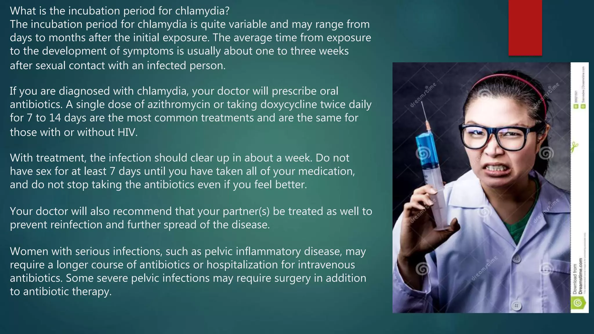 What is the incubation period for chlamydia?
The incubation period for chlamydia is quite variable and may range from
days to months after the initial exposure. The average time from exposure
to the development of symptoms is usually about one to three weeks
after sexual contact with an infected person.
If you are diagnosed with chlamydia, your doctor will prescribe oral
antibiotics. A single dose of azithromycin or taking doxycycline twice daily
for 7 to 14 days are the most common treatments and are the same for
those with or without HIV.
With treatment, the infection should clear up in about a week. Do not
have sex for at least 7 days until you have taken all of your medication,
and do not stop taking the antibiotics even if you feel better.
Your doctor will also recommend that your partner(s) be treated as well to
prevent reinfection and further spread of the disease.
Women with serious infections, such as pelvic inflammatory disease, may
require a longer course of antibiotics or hospitalization for intravenous
antibiotics. Some severe pelvic infections may require surgery in addition
to antibiotic therapy.
 