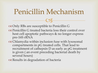 
 Only RBs are susceptible to Penicillin G
 Penicillin G treated bacteria loss their control over
host cell apoptotic pathways & no longer express
pre-16S rRNA
 Chlamydia within inclusion fuse with lysosomal
compartments in pG treated cells. That lead to
recruitment of cathepsin D as early as pG treatment
is given ( an event preceding bacterial death by
several hours)
 Results in degradation of bacteria
Penicillin Mechanism
 
