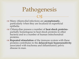 
 Many chlamydial infections are asymptomatic,
particularly when they are localized in superficial
epithelia
 Chlamydiae possess a number of heat shock proteins-
partially homologous to heat shock proteins in other
bacteria and to a number of human mitochondrial
proteins.
 Repeated stimulation of the immune system with these
proteins contributes to the delayed-type hypersensitivity
associated with trachoma and inflammatory pelvic
disease in man.
Pathogenesis
 