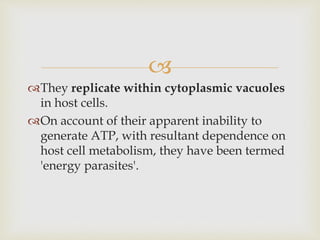 
They replicate within cytoplasmic vacuoles
in host cells.
On account of their apparent inability to
generate ATP, with resultant dependence on
host cell metabolism, they have been termed
'energy parasites'.
 