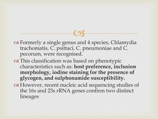 
 Formerly a single genus and 4 species, Chlamydia
trachomatis, C. psittaci, C. pneumoniae and C.
pecorum, were recognised.
 This classification was based on phenotypic
characteristics such as: host preference, inclusion
morphology, iodine staining for the presence of
glycogen, and sulphonamide susceptibility.
 However, recent nucleic acid sequencing studies of
the 16s and 23s rRNA genes confirm two distinct
lineages
 