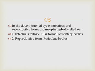 
 In the developmental cycle, infectious and
reproductive forms are morphologically distinct:
 1. Infectious extracellular form: Elementary bodies
 2. Reproductive form: Reticulate bodies
 