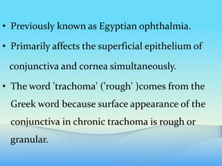 • Previously known as Egyptian ophthalmia.
• Primarily affects the superficial epithelium of
conjunctiva and cornea simultaneously.
• The word 'trachoma' ('rough' )comes from the
Greek word because surface appearance of the
conjunctiva in chronic trachoma is rough or
granular.
 