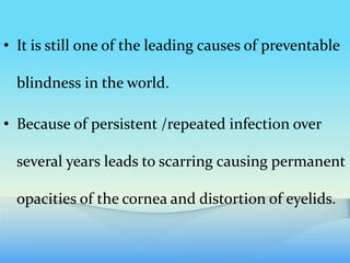 • It is still one of the leading causes of preventable
blindness in the world.
• Because of persistent /repeated infection over
several years leads to scarring causing permanent
opacities of the cornea and distortion of eyelids.
 