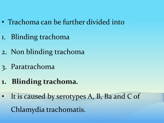 • Trachoma can be further divided into
1. Blinding trachoma
2. Non blinding trachoma
3. Paratrachoma
1. Blinding trachoma.
• It is caused by serotypes A, B, Ba and C of
Chlamydia trachomatis.
 