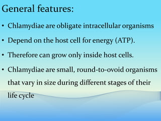 General features:
• Chlamydiae are obligate intracellular organisms
• Depend on the host cell for energy (ATP).
• Therefore can grow only inside host cells.
• Chlamydiae are small, round-to-ovoid organisms
that vary in size during different stages of their
life cycle
 