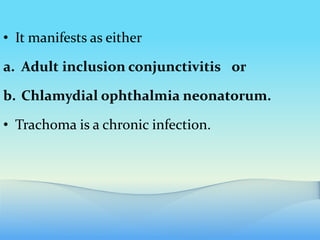 • It manifests as either
a. Adult inclusion conjunctivitis or
b. Chlamydial ophthalmia neonatorum.
• Trachoma is a chronic infection.
 