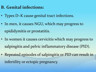 B. Genital infections:
• Types D–K cause genital tract infections.
• In men, it causes NGU, which may progress to
epididymitis or prostatitis.
• In women it causes cervicitis which may progress to
salpingitis and pelvic inflammatory disease (PID).
• Repeated episodes of salpingitis or PID can result in
infertility or ectopic pregnancy.
 