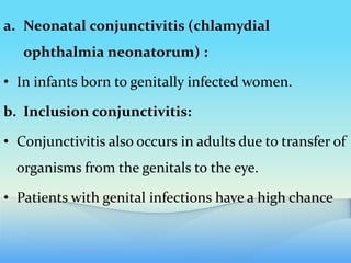 a. Neonatal conjunctivitis (chlamydial
ophthalmia neonatorum) :
• In infants born to genitally infected women.
b. Inclusion conjunctivitis:
• Conjunctivitis also occurs in adults due to transfer of
organisms from the genitals to the eye.
• Patients with genital infections have a high chance
 