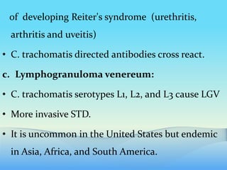 of developing Reiter's syndrome (urethritis,
arthritis and uveitis)
• C. trachomatis directed antibodies cross react.
c. Lymphogranuloma venereum:
• C. trachomatis serotypes L1, L2, and L3 cause LGV
• More invasive STD.
• It is uncommon in the United States but endemic
in Asia, Africa, and South America.
 