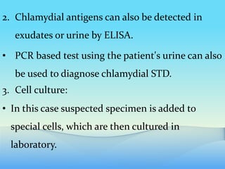 2. Chlamydial antigens can also be detected in
exudates or urine by ELISA.
• PCR based test using the patient's urine can also
be used to diagnose chlamydial STD.
3. Cell culture:
• In this case suspected specimen is added to
special cells, which are then cultured in
laboratory.
 