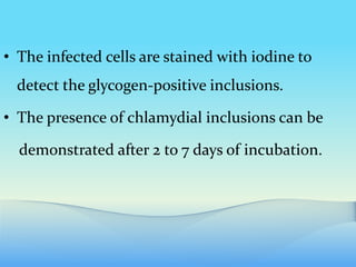 • The infected cells are stained with iodine to
detect the glycogen-positive inclusions.
• The presence of chlamydial inclusions can be
demonstrated after 2 to 7 days of incubation.
 