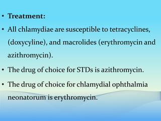 • Treatment:
• All chlamydiae are susceptible to tetracyclines,
(doxycyline), and macrolides (erythromycin and
azithromycin).
• The drug of choice for STDs is azithromycin.
• The drug of choice for chlamydial ophthalmia
neonatorum is erythromycin.
 