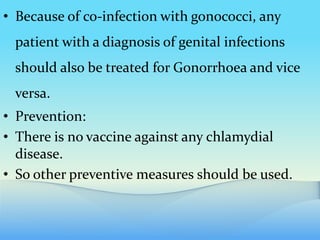 • Because of co-infection with gonococci, any
patient with a diagnosis of genital infections
should also be treated for Gonorrhoea and vice
versa.
• Prevention:
• There is no vaccine against any chlamydial
disease.
• So other preventive measures should be used.
 