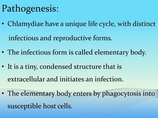 Pathogenesis:
• Chlamydiae have a unique life cycle, with distinct
infectious and reproductive forms.
• The infectious form is called elementary body.
• It is a tiny, condensed structure that is
extracellular and initiates an infection.
• The elementary body enters by phagocytosis into
susceptible host cells.
 