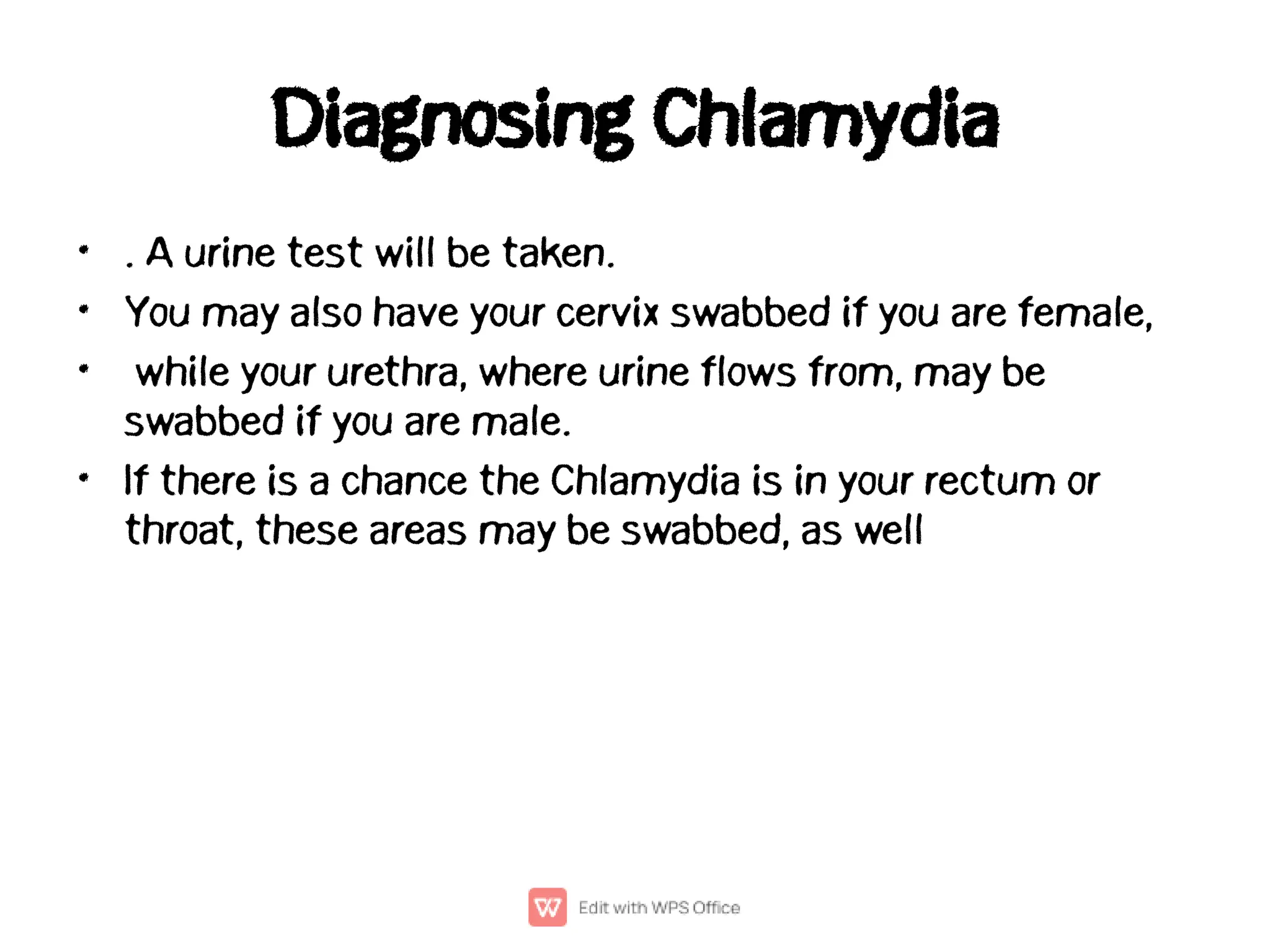 Diagnosing Chlamydia
•
•
•
•
. A urine test will be taken.
You may also have your cervix swabbed if you are female,
while your urethra, where urine flows from, may be
swabbed if you are male.
If there is a chance the Chlamydia is in your rectum or
throat, these areas may be swabbed, as well
 