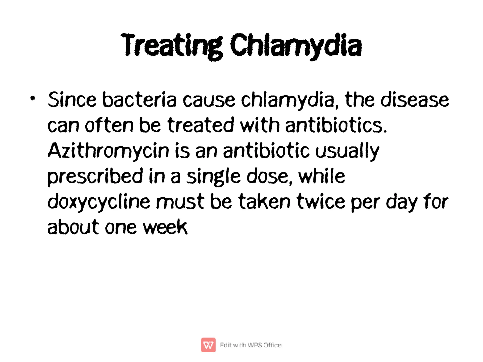 Treating Chlamydia
• Since bacteria cause chlamydia, the disease
can often be treated with antibiotics.
Azithromycin is an antibiotic usually
prescribed in a single dose, while
doxycycline must be taken twice per day for
about one week
 