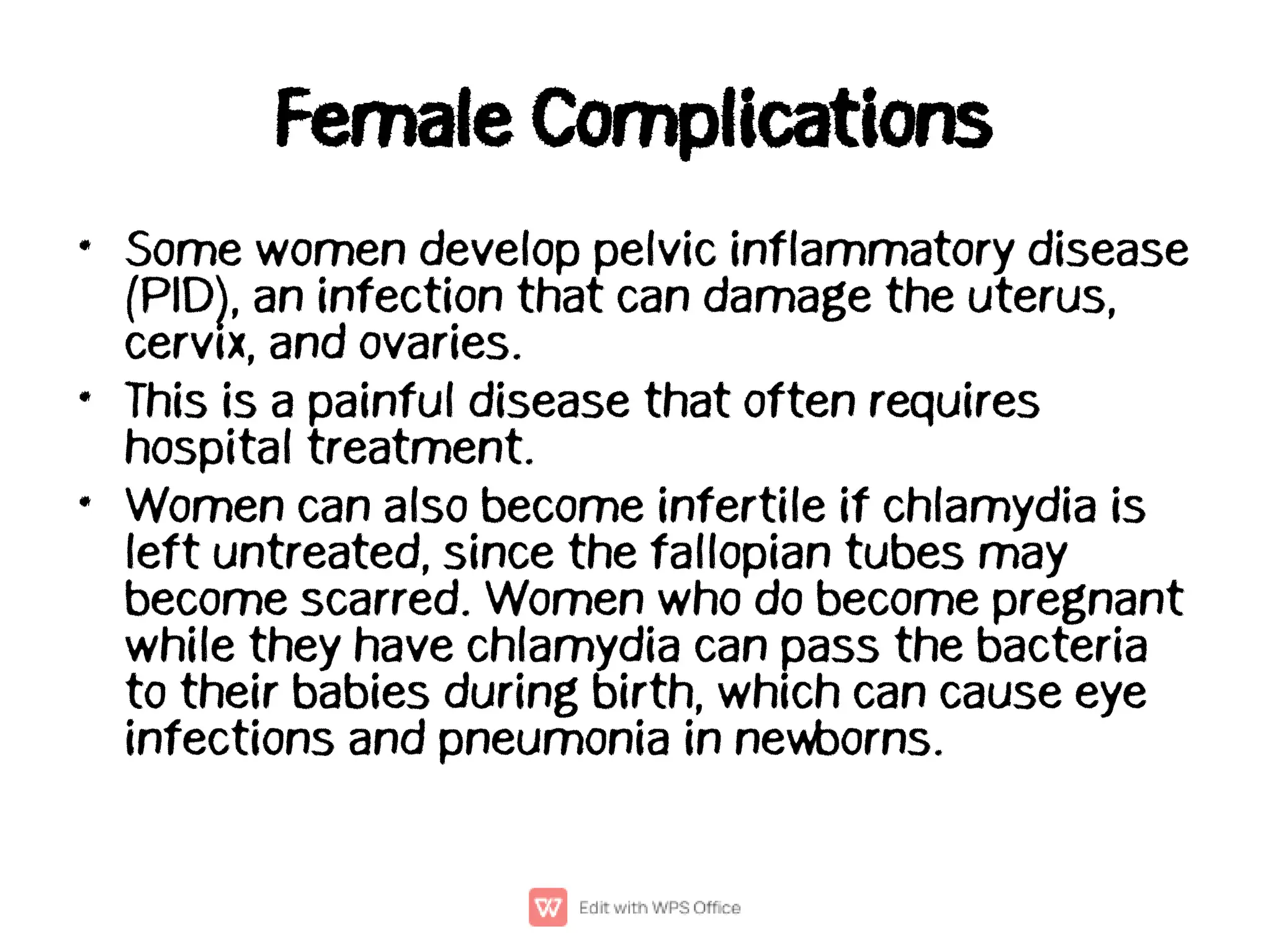 Female Complications
•
•
•
Some women develop pelvic inflammatory disease
(PID), an infection that can damage the uterus,
cervix, and ovaries.
This is a painful disease that often requires
hospital treatment.
Women can also become infertile if chlamydia is
left untreated, since the fallopian tubes may
become scarred. Women who do become pregnant
while they have chlamydia can pass the bacteria
to their babies during birth, which can cause eye
infections and pneumonia in newborns.
 