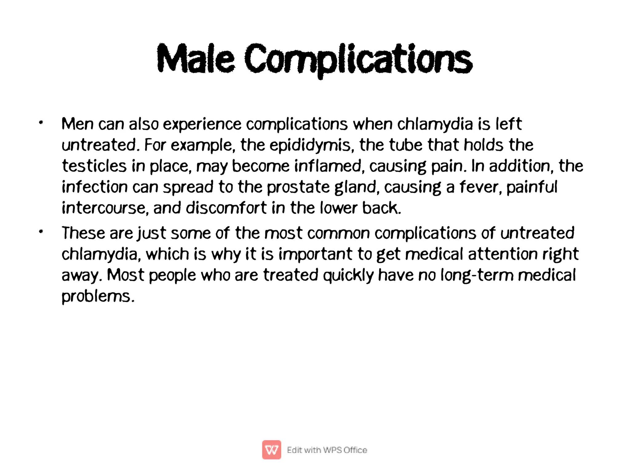 Male Complications
•
•
Men can also experience complications when chlamydia is left
untreated. For example, the epididymis, the tube that holds the
testicles in place, may become inflamed, causing pain. In addition, the
infection can spread to the prostate gland, causing a fever, painful
intercourse, and discomfort in the lower back.
These are just some of the most common complications of untreated
chlamydia, which is why it is important to get medical attention right
away. Most people who are treated quickly have no long-term medical
problems.
 