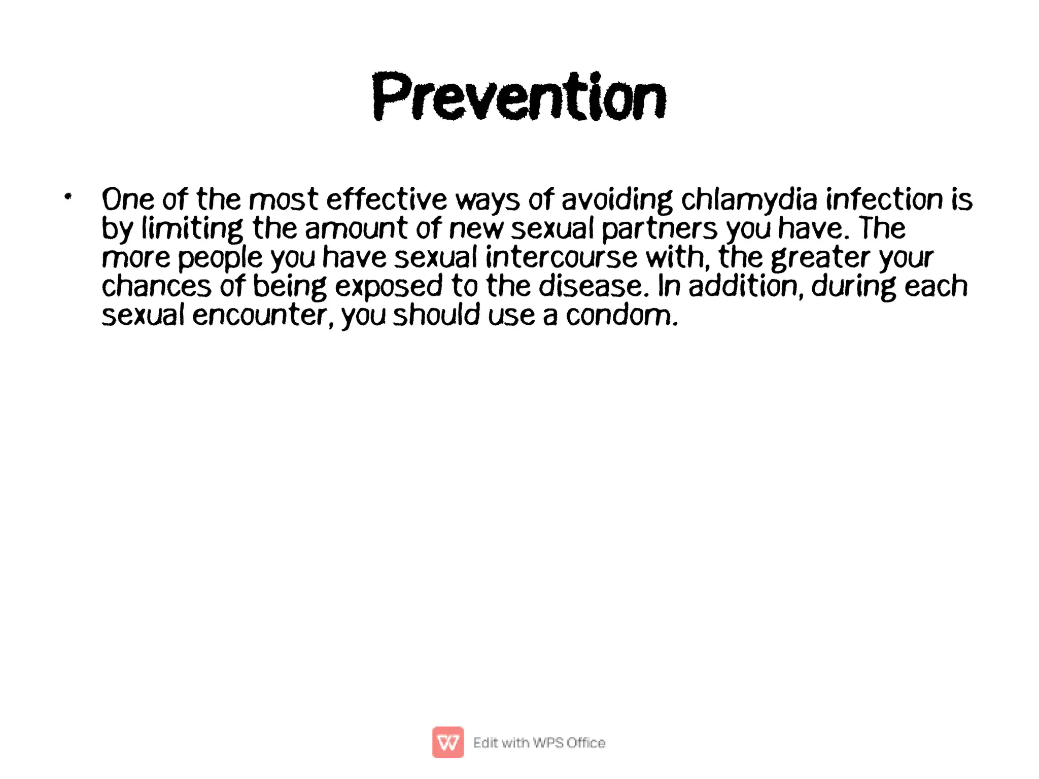 Prevention
• One of the most effective ways of avoiding chlamydia infection is
by limiting the amount of new sexual partners you have. The
more people you have sexual intercourse with, the greater your
chances of being exposed to the disease. In addition, during each
sexual encounter, you should use a condom.
 