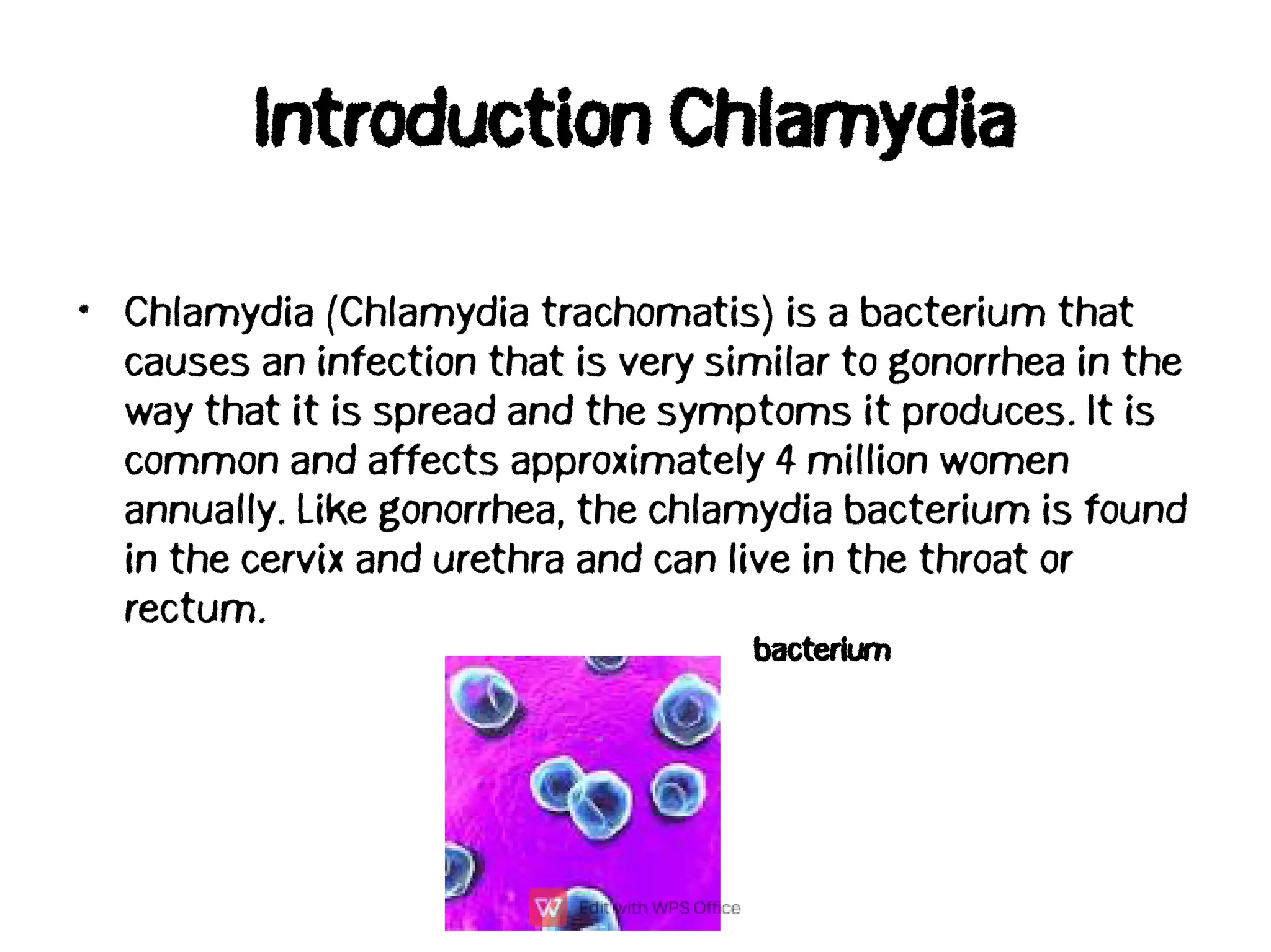 Introduction Chlamydia
• Chlamydia (Chlamydia trachomatis) is a bacterium that
causes an infection that is very similar to gonorrhea in the
way that it is spread and the symptoms it produces. It is
common and affects approximately 4 million women
annually. Like gonorrhea, the chlamydia bacterium is found
in the cervix and urethra and can live in the throat or
rectum.
bacterium
 