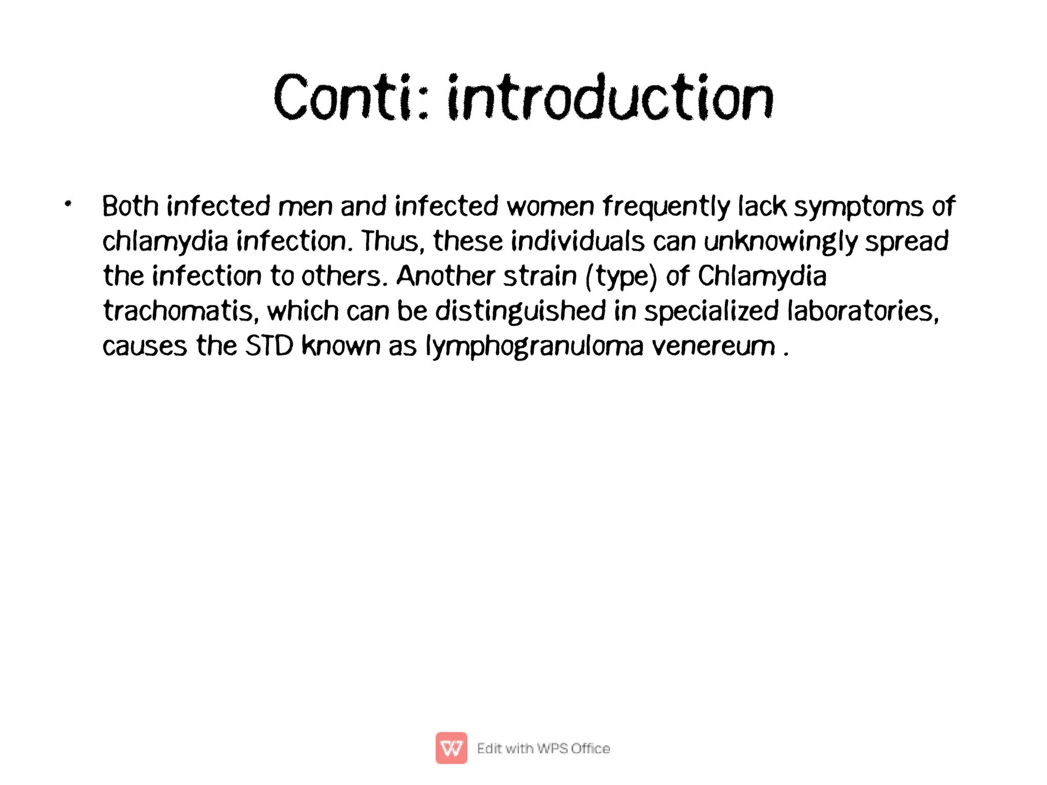 Conti: introduction
• Both infected men and infected women frequently lack symptoms of
chlamydia infection. Thus, these individuals can unknowingly spread
the infection to others. Another strain (type) of Chlamydia
trachomatis, which can be distinguished in specialized laboratories,
causes the STD known as lymphogranuloma venereum .
 