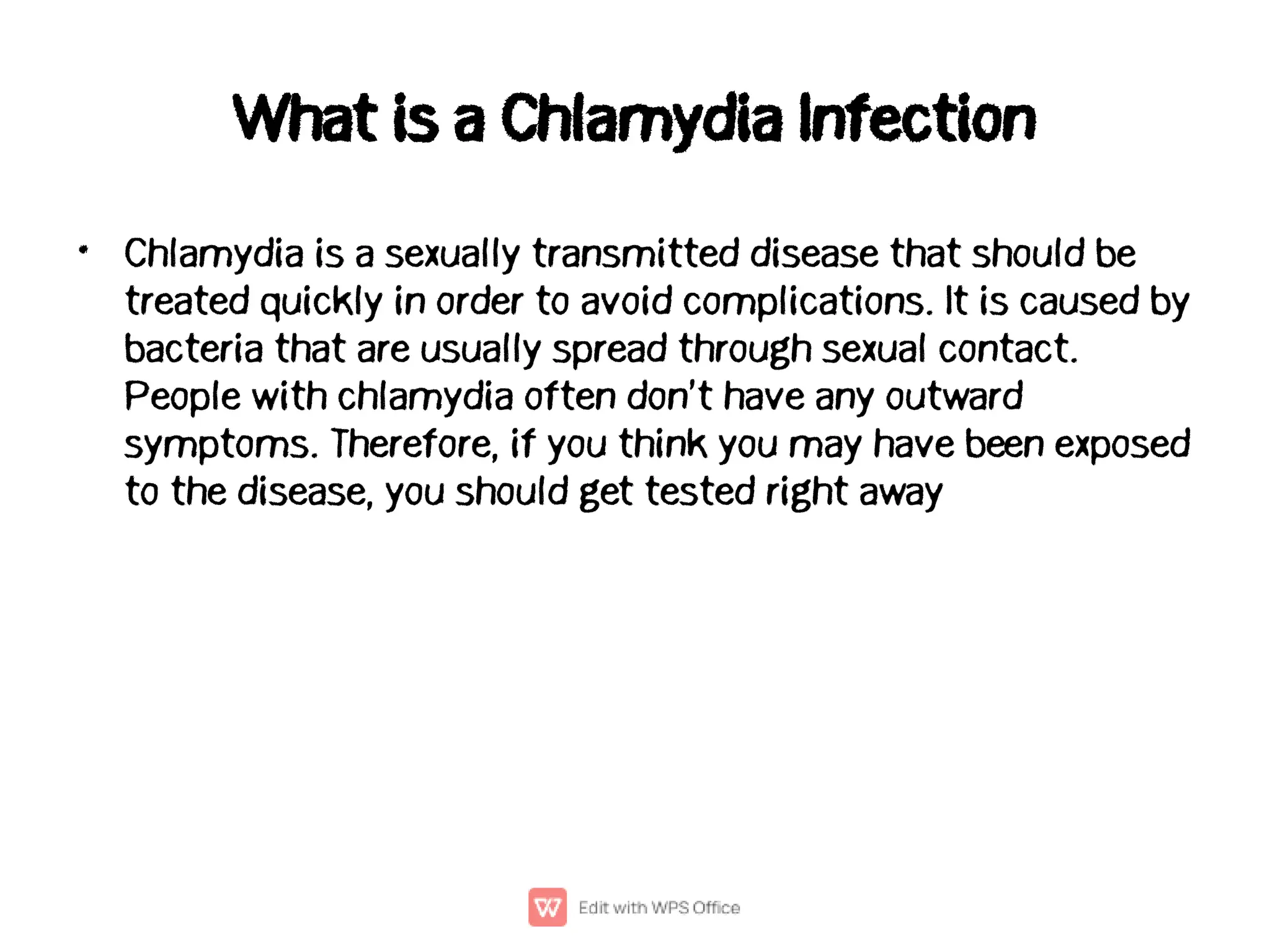 What is a Chlamydia Infection
• Chlamydia is a sexually transmitted disease that should be
treated quickly in order to avoid complications. It is caused by
bacteria that are usually spread through sexual contact.
People with chlamydia often don’t have any outward
symptoms. Therefore, if you think you may have been exposed
to the disease, you should get tested right away
 