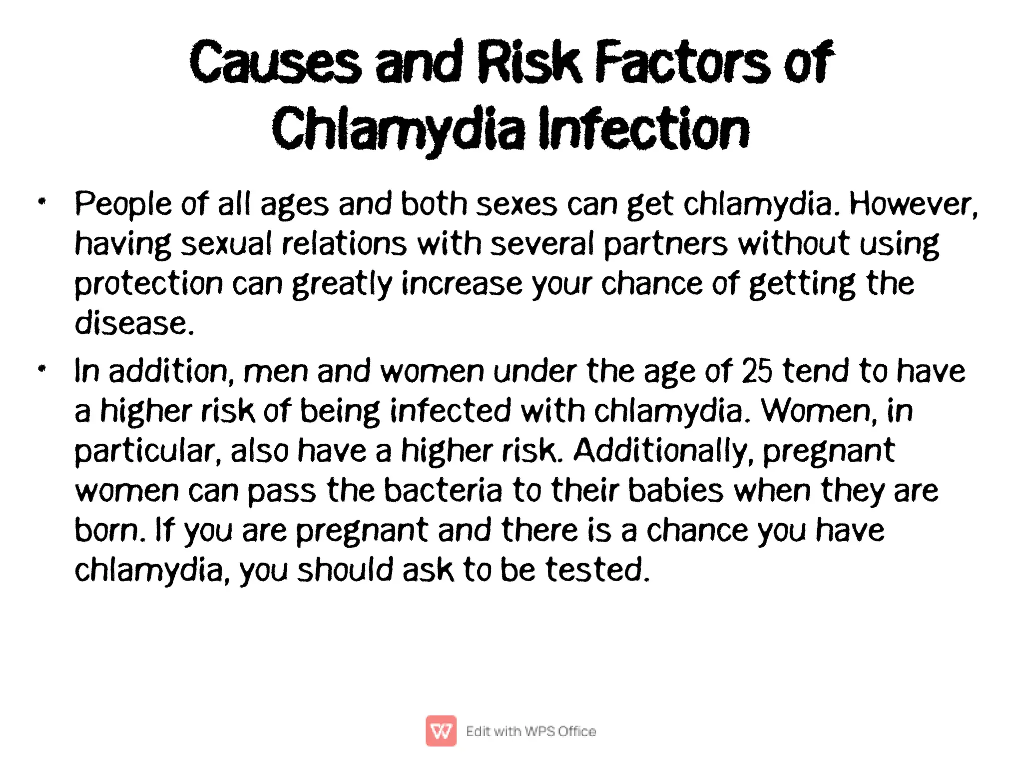 Causes and Risk Factors of
Chlamydia Infection
•
•
People of all ages and both sexes can get chlamydia. However,
having sexual relations with several partners without using
protection can greatly increase your chance of getting the
disease.
In addition, men and women under the age of 25 tend to have
a higher risk of being infected with chlamydia. Women, in
particular, also have a higher risk. Additionally, pregnant
women can pass the bacteria to their babies when they are
born. If you are pregnant and there is a chance you have
chlamydia, you should ask to be tested.
 