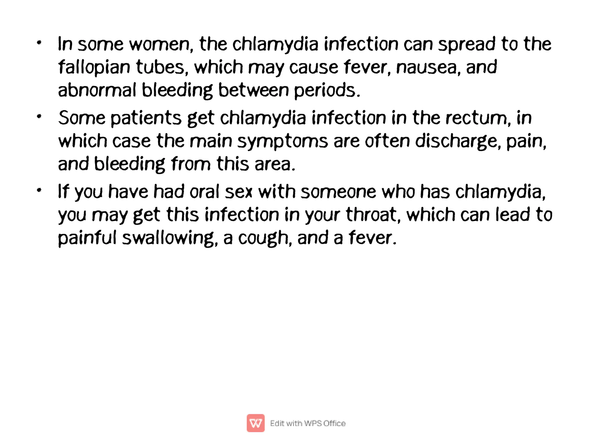 •
•
•
In some women, the chlamydia infection can spread to the
fallopian tubes, which may cause fever, nausea, and
abnormal bleeding between periods.
Some patients get chlamydia infection in the rectum, in
which case the main symptoms are often discharge, pain,
and bleeding from this area.
If you have had oral sex with someone who has chlamydia,
you may get this infection in your throat, which can lead to
painful swallowing, a cough, and a fever.
 