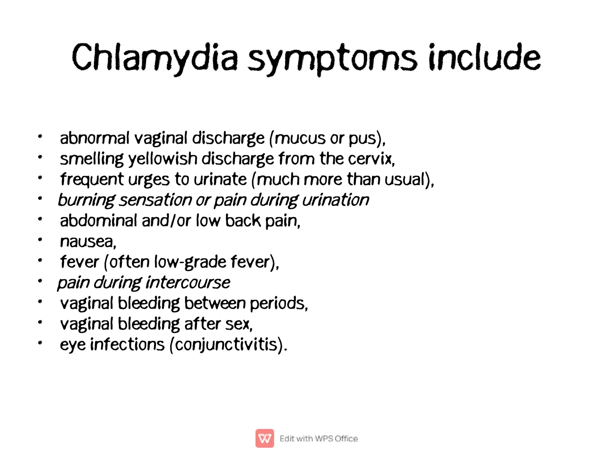 Chlamydia symptoms include
•
•
•
•
•
•
•
•
•
•
•
abnormal vaginal discharge (mucus or pus),
smelling yellowish discharge from the cervix,
frequent urges to urinate (much more than usual),
burning sensation or pain during urination
abdominal and/or low back pain,
nausea,
fever (often low-grade fever),
pain during intercourse
vaginal bleeding between periods,
vaginal bleeding after sex,
eye infections (conjunctivitis).
 