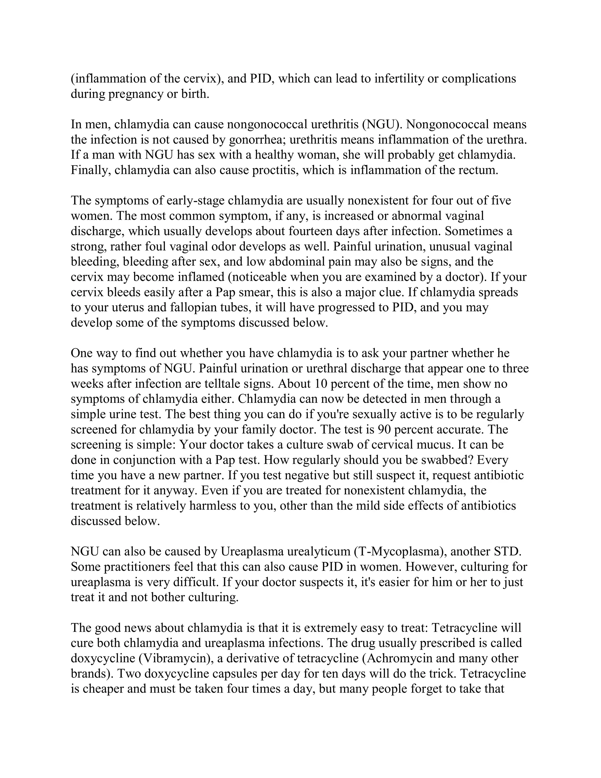 (inflammation of the cervix), and PID, which can lead to infertility or complications
during pregnancy or birth.

In men, chlamydia can cause nongonococcal urethritis (NGU). Nongonococcal means
the infection is not caused by gonorrhea; urethritis means inflammation of the urethra.
If a man with NGU has sex with a healthy woman, she will probably get chlamydia.
Finally, chlamydia can also cause proctitis, which is inflammation of the rectum.

The symptoms of early-stage chlamydia are usually nonexistent for four out of five
women. The most common symptom, if any, is increased or abnormal vaginal
discharge, which usually develops about fourteen days after infection. Sometimes a
strong, rather foul vaginal odor develops as well. Painful urination, unusual vaginal
bleeding, bleeding after sex, and low abdominal pain may also be signs, and the
cervix may become inflamed (noticeable when you are examined by a doctor). If your
cervix bleeds easily after a Pap smear, this is also a major clue. If chlamydia spreads
to your uterus and fallopian tubes, it will have progressed to PID, and you may
develop some of the symptoms discussed below.

One way to find out whether you have chlamydia is to ask your partner whether he
has symptoms of NGU. Painful urination or urethral discharge that appear one to three
weeks after infection are telltale signs. About 10 percent of the time, men show no
symptoms of chlamydia either. Chlamydia can now be detected in men through a
simple urine test. The best thing you can do if you're sexually active is to be regularly
screened for chlamydia by your family doctor. The test is 90 percent accurate. The
screening is simple: Your doctor takes a culture swab of cervical mucus. It can be
done in conjunction with a Pap test. How regularly should you be swabbed? Every
time you have a new partner. If you test negative but still suspect it, request antibiotic
treatment for it anyway. Even if you are treated for nonexistent chlamydia, the
treatment is relatively harmless to you, other than the mild side effects of antibiotics
discussed below.

NGU can also be caused by Ureaplasma urealyticum (T-Mycoplasma), another STD.
Some practitioners feel that this can also cause PID in women. However, culturing for
ureaplasma is very difficult. If your doctor suspects it, it's easier for him or her to just
treat it and not bother culturing.

The good news about chlamydia is that it is extremely easy to treat: Tetracycline will
cure both chlamydia and ureaplasma infections. The drug usually prescribed is called
doxycycline (Vibramycin), a derivative of tetracycline (Achromycin and many other
brands). Two doxycycline capsules per day for ten days will do the trick. Tetracycline
is cheaper and must be taken four times a day, but many people forget to take that
 