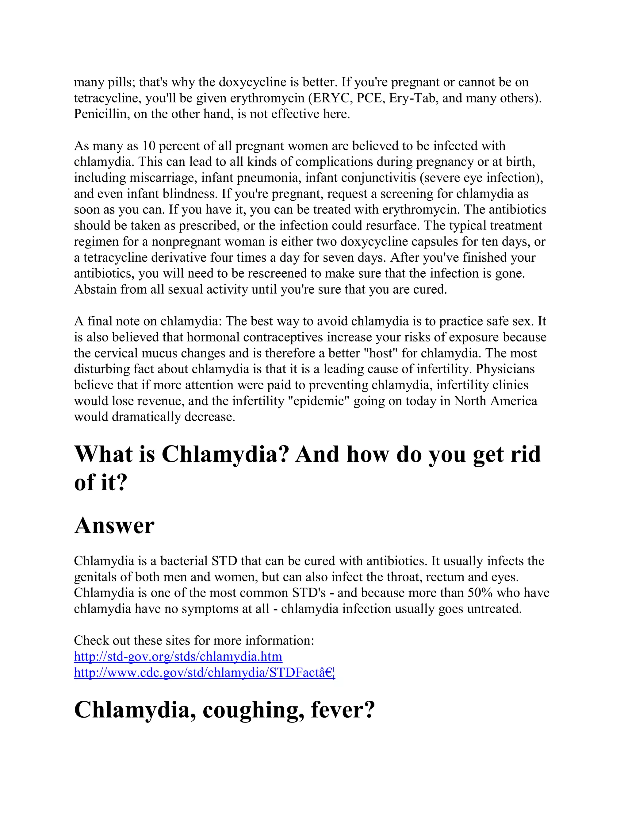 many pills; that's why the doxycycline is better. If you're pregnant or cannot be on
tetracycline, you'll be given erythromycin (ERYC, PCE, Ery-Tab, and many others).
Penicillin, on the other hand, is not effective here.

As many as 10 percent of all pregnant women are believed to be infected with
chlamydia. This can lead to all kinds of complications during pregnancy or at birth,
including miscarriage, infant pneumonia, infant conjunctivitis (severe eye infection),
and even infant blindness. If you're pregnant, request a screening for chlamydia as
soon as you can. If you have it, you can be treated with erythromycin. The antibiotics
should be taken as prescribed, or the infection could resurface. The typical treatment
regimen for a nonpregnant woman is either two doxycycline capsules for ten days, or
a tetracycline derivative four times a day for seven days. After you've finished your
antibiotics, you will need to be rescreened to make sure that the infection is gone.
Abstain from all sexual activity until you're sure that you are cured.

A final note on chlamydia: The best way to avoid chlamydia is to practice safe sex. It
is also believed that hormonal contraceptives increase your risks of exposure because
the cervical mucus changes and is therefore a better "host" for chlamydia. The most
disturbing fact about chlamydia is that it is a leading cause of infertility. Physicians
believe that if more attention were paid to preventing chlamydia, infertility clinics
would lose revenue, and the infertility "epidemic" going on today in North America
would dramatically decrease.

What is Chlamydia? And how do you get rid
of it?
Answer
Chlamydia is a bacterial STD that can be cured with antibiotics. It usually infects the
genitals of both men and women, but can also infect the throat, rectum and eyes.
Chlamydia is one of the most common STD's - and because more than 50% who have
chlamydia have no symptoms at all - chlamydia infection usually goes untreated.

Check out these sites for more information:
http://std-gov.org/stds/chlamydia.htm
http://www.cdc.gov/std/chlamydia/STDFactâ€¦

Chlamydia, coughing, fever?
 