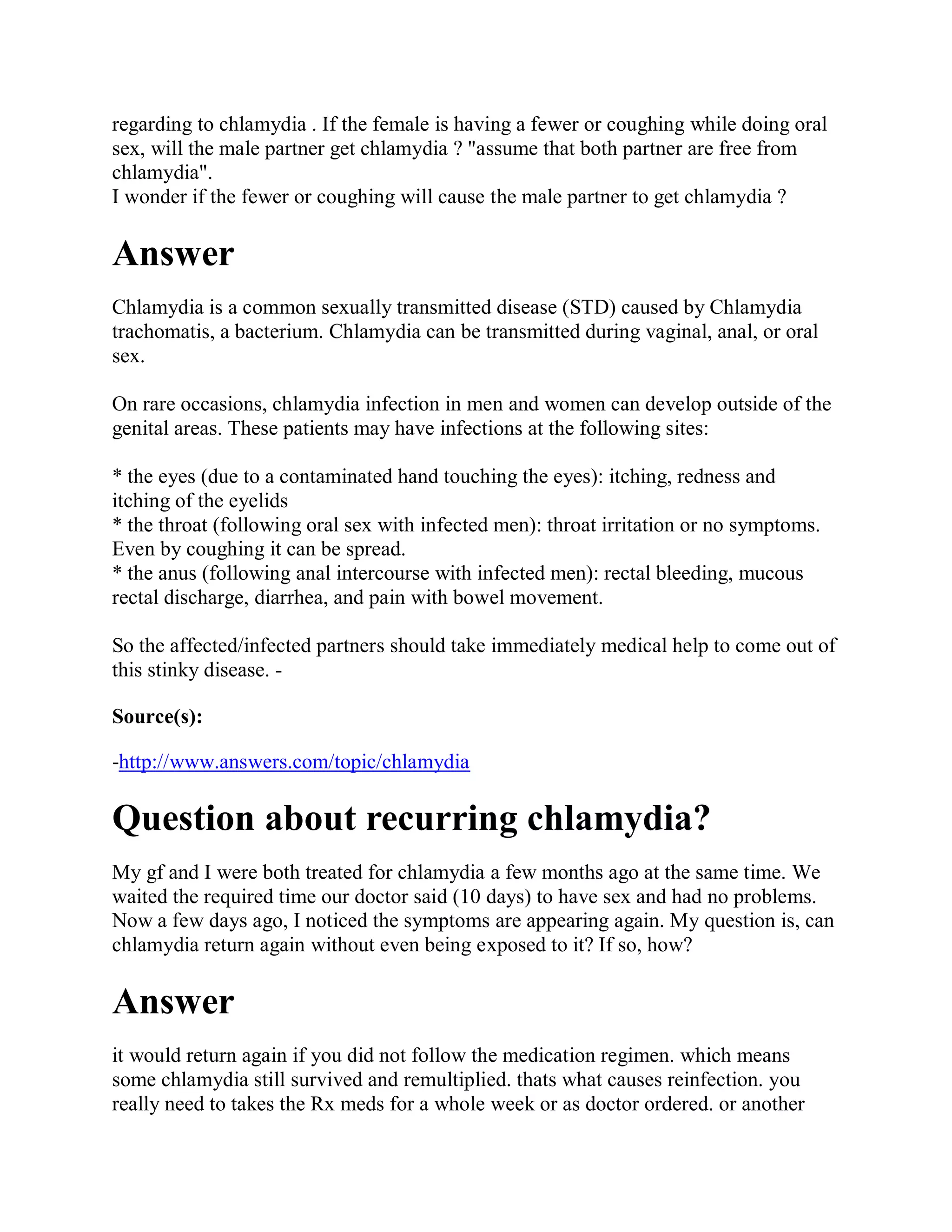 regarding to chlamydia . If the female is having a fewer or coughing while doing oral
sex, will the male partner get chlamydia ? "assume that both partner are free from
chlamydia".
I wonder if the fewer or coughing will cause the male partner to get chlamydia ?

Answer
Chlamydia is a common sexually transmitted disease (STD) caused by Chlamydia
trachomatis, a bacterium. Chlamydia can be transmitted during vaginal, anal, or oral
sex.

On rare occasions, chlamydia infection in men and women can develop outside of the
genital areas. These patients may have infections at the following sites:

* the eyes (due to a contaminated hand touching the eyes): itching, redness and
itching of the eyelids
* the throat (following oral sex with infected men): throat irritation or no symptoms.
Even by coughing it can be spread.
* the anus (following anal intercourse with infected men): rectal bleeding, mucous
rectal discharge, diarrhea, and pain with bowel movement.

So the affected/infected partners should take immediately medical help to come out of
this stinky disease. -

Source(s):

-http://www.answers.com/topic/chlamydia

Question about recurring chlamydia?
My gf and I were both treated for chlamydia a few months ago at the same time. We
waited the required time our doctor said (10 days) to have sex and had no problems.
Now a few days ago, I noticed the symptoms are appearing again. My question is, can
chlamydia return again without even being exposed to it? If so, how?

Answer
it would return again if you did not follow the medication regimen. which means
some chlamydia still survived and remultiplied. thats what causes reinfection. you
really need to takes the Rx meds for a whole week or as doctor ordered. or another
 