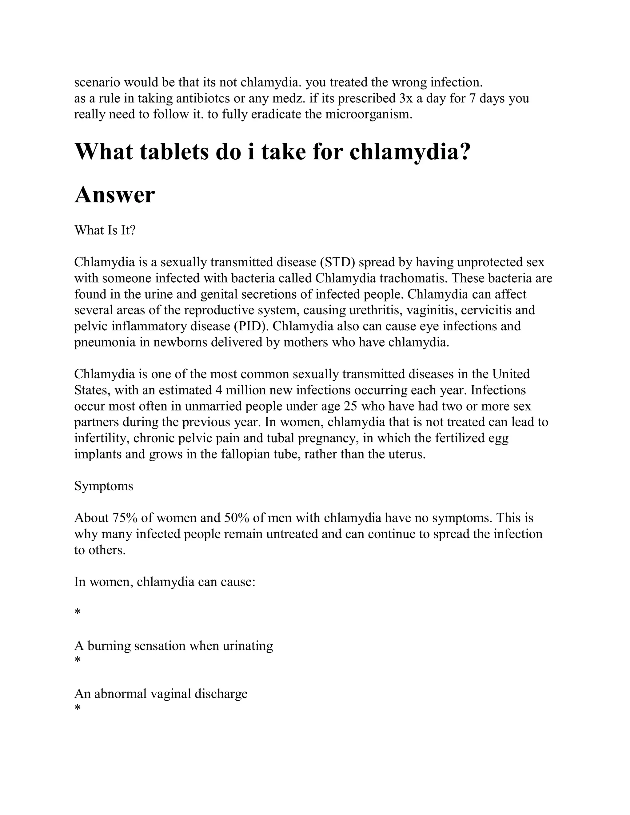 scenario would be that its not chlamydia. you treated the wrong infection.
as a rule in taking antibiotcs or any medz. if its prescribed 3x a day for 7 days you
really need to follow it. to fully eradicate the microorganism.

What tablets do i take for chlamydia?
Answer
What Is It?

Chlamydia is a sexually transmitted disease (STD) spread by having unprotected sex
with someone infected with bacteria called Chlamydia trachomatis. These bacteria are
found in the urine and genital secretions of infected people. Chlamydia can affect
several areas of the reproductive system, causing urethritis, vaginitis, cervicitis and
pelvic inflammatory disease (PID). Chlamydia also can cause eye infections and
pneumonia in newborns delivered by mothers who have chlamydia.

Chlamydia is one of the most common sexually transmitted diseases in the United
States, with an estimated 4 million new infections occurring each year. Infections
occur most often in unmarried people under age 25 who have had two or more sex
partners during the previous year. In women, chlamydia that is not treated can lead to
infertility, chronic pelvic pain and tubal pregnancy, in which the fertilized egg
implants and grows in the fallopian tube, rather than the uterus.

Symptoms

About 75% of women and 50% of men with chlamydia have no symptoms. This is
why many infected people remain untreated and can continue to spread the infection
to others.

In women, chlamydia can cause:

*

A burning sensation when urinating
*

An abnormal vaginal discharge
*
 