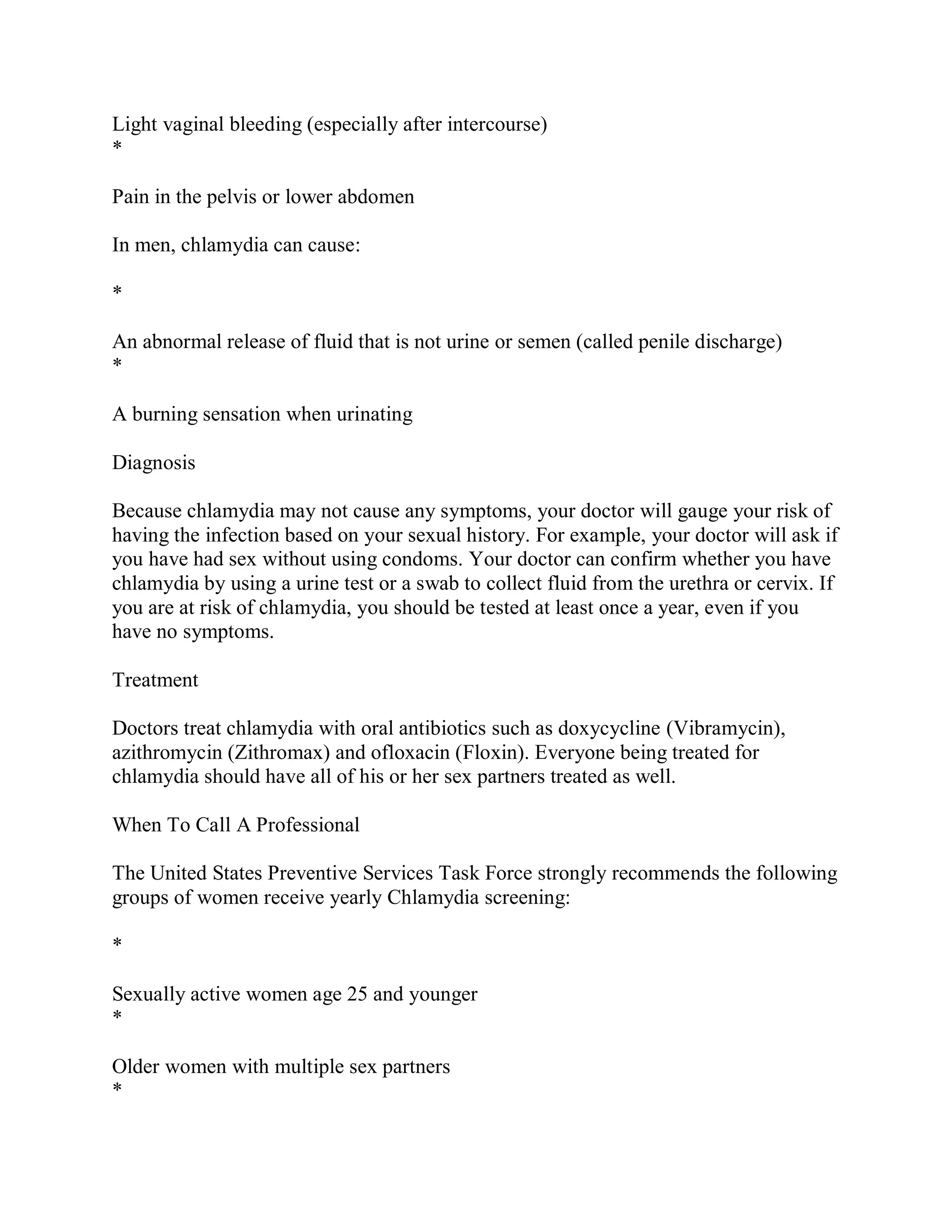 Light vaginal bleeding (especially after intercourse)
*

Pain in the pelvis or lower abdomen

In men, chlamydia can cause:

*

An abnormal release of fluid that is not urine or semen (called penile discharge)
*

A burning sensation when urinating

Diagnosis

Because chlamydia may not cause any symptoms, your doctor will gauge your risk of
having the infection based on your sexual history. For example, your doctor will ask if
you have had sex without using condoms. Your doctor can confirm whether you have
chlamydia by using a urine test or a swab to collect fluid from the urethra or cervix. If
you are at risk of chlamydia, you should be tested at least once a year, even if you
have no symptoms.

Treatment

Doctors treat chlamydia with oral antibiotics such as doxycycline (Vibramycin),
azithromycin (Zithromax) and ofloxacin (Floxin). Everyone being treated for
chlamydia should have all of his or her sex partners treated as well.

When To Call A Professional

The United States Preventive Services Task Force strongly recommends the following
groups of women receive yearly Chlamydia screening:

*

Sexually active women age 25 and younger
*

Older women with multiple sex partners
*
 