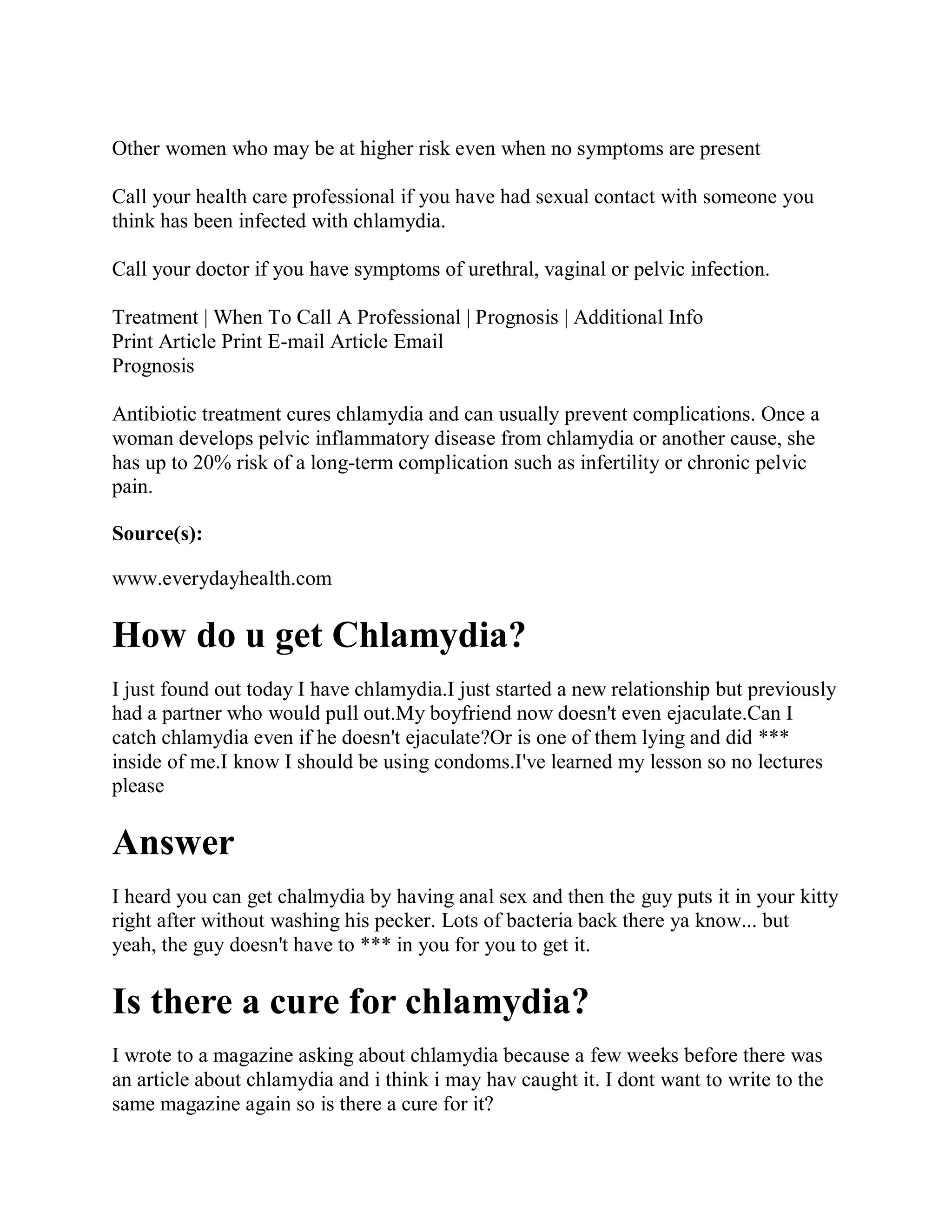 Other women who may be at higher risk even when no symptoms are present

Call your health care professional if you have had sexual contact with someone you
think has been infected with chlamydia.

Call your doctor if you have symptoms of urethral, vaginal or pelvic infection.

Treatment | When To Call A Professional | Prognosis | Additional Info
Print Article Print E-mail Article Email
Prognosis

Antibiotic treatment cures chlamydia and can usually prevent complications. Once a
woman develops pelvic inflammatory disease from chlamydia or another cause, she
has up to 20% risk of a long-term complication such as infertility or chronic pelvic
pain.

Source(s):

www.everydayhealth.com

How do u get Chlamydia?
I just found out today I have chlamydia.I just started a new relationship but previously
had a partner who would pull out.My boyfriend now doesn't even ejaculate.Can I
catch chlamydia even if he doesn't ejaculate?Or is one of them lying and did ***
inside of me.I know I should be using condoms.I've learned my lesson so no lectures
please

Answer
I heard you can get chalmydia by having anal sex and then the guy puts it in your kitty
right after without washing his pecker. Lots of bacteria back there ya know... but
yeah, the guy doesn't have to *** in you for you to get it.

Is there a cure for chlamydia?
I wrote to a magazine asking about chlamydia because a few weeks before there was
an article about chlamydia and i think i may hav caught it. I dont want to write to the
same magazine again so is there a cure for it?
 