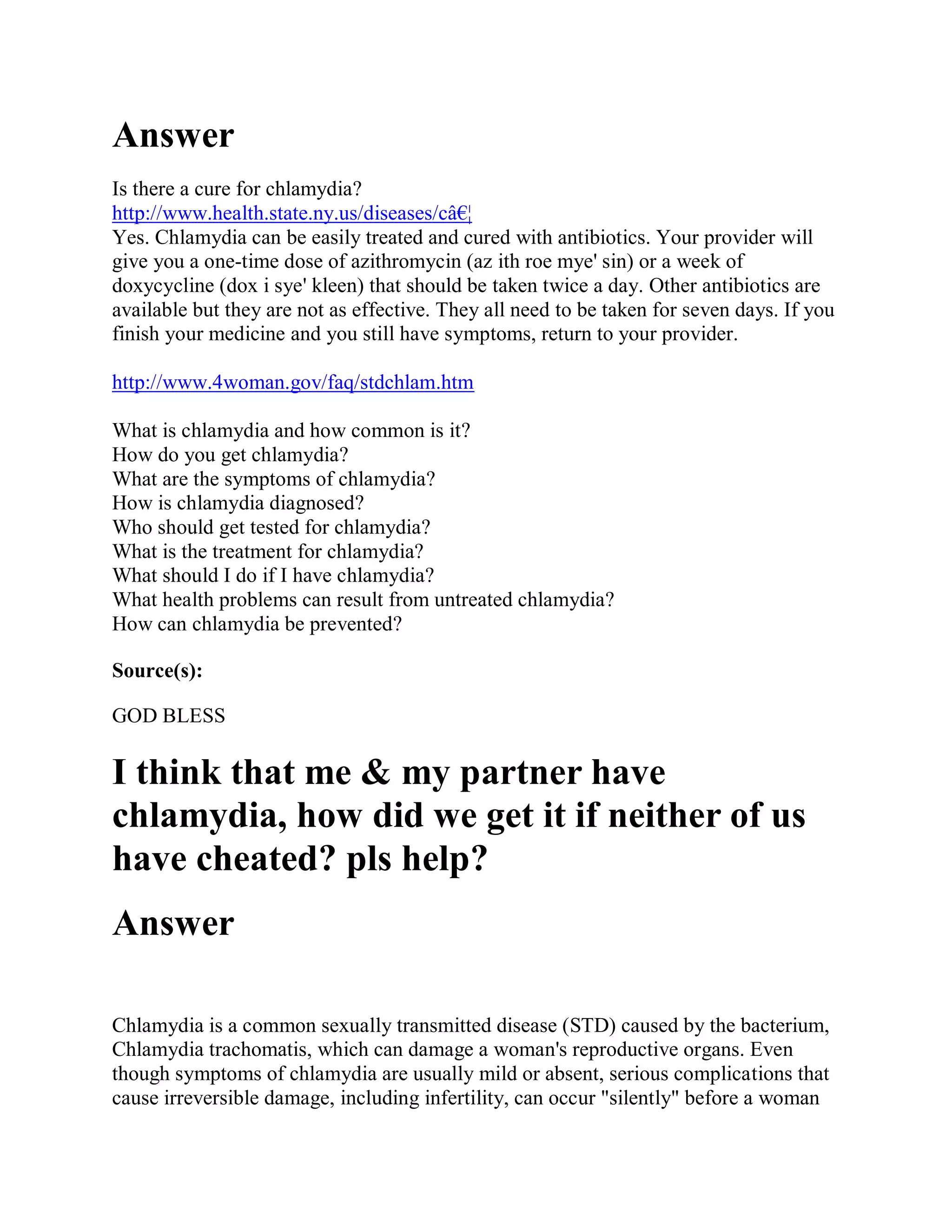 Answer
Is there a cure for chlamydia?
http://www.health.state.ny.us/diseases/câ€¦
Yes. Chlamydia can be easily treated and cured with antibiotics. Your provider will
give you a one-time dose of azithromycin (az ith roe mye' sin) or a week of
doxycycline (dox i sye' kleen) that should be taken twice a day. Other antibiotics are
available but they are not as effective. They all need to be taken for seven days. If you
finish your medicine and you still have symptoms, return to your provider.

http://www.4woman.gov/faq/stdchlam.htm

What is chlamydia and how common is it?
How do you get chlamydia?
What are the symptoms of chlamydia?
How is chlamydia diagnosed?
Who should get tested for chlamydia?
What is the treatment for chlamydia?
What should I do if I have chlamydia?
What health problems can result from untreated chlamydia?
How can chlamydia be prevented?

Source(s):

GOD BLESS

I think that me & my partner have
chlamydia, how did we get it if neither of us
have cheated? pls help?
Answer

Chlamydia is a common sexually transmitted disease (STD) caused by the bacterium,
Chlamydia trachomatis, which can damage a woman's reproductive organs. Even
though symptoms of chlamydia are usually mild or absent, serious complications that
cause irreversible damage, including infertility, can occur "silently" before a woman
 