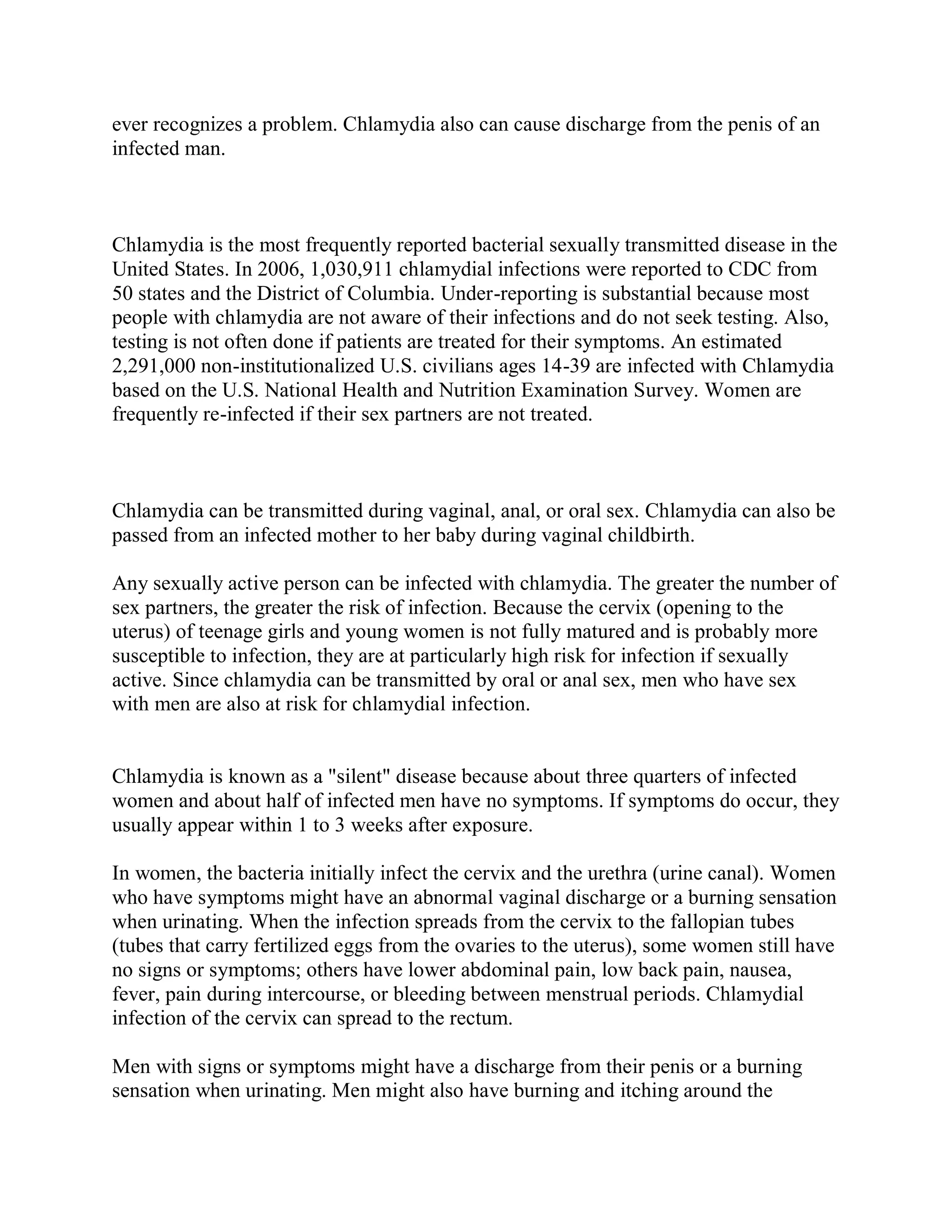 ever recognizes a problem. Chlamydia also can cause discharge from the penis of an
infected man.



Chlamydia is the most frequently reported bacterial sexually transmitted disease in the
United States. In 2006, 1,030,911 chlamydial infections were reported to CDC from
50 states and the District of Columbia. Under-reporting is substantial because most
people with chlamydia are not aware of their infections and do not seek testing. Also,
testing is not often done if patients are treated for their symptoms. An estimated
2,291,000 non-institutionalized U.S. civilians ages 14-39 are infected with Chlamydia
based on the U.S. National Health and Nutrition Examination Survey. Women are
frequently re-infected if their sex partners are not treated.



Chlamydia can be transmitted during vaginal, anal, or oral sex. Chlamydia can also be
passed from an infected mother to her baby during vaginal childbirth.

Any sexually active person can be infected with chlamydia. The greater the number of
sex partners, the greater the risk of infection. Because the cervix (opening to the
uterus) of teenage girls and young women is not fully matured and is probably more
susceptible to infection, they are at particularly high risk for infection if sexually
active. Since chlamydia can be transmitted by oral or anal sex, men who have sex
with men are also at risk for chlamydial infection.


Chlamydia is known as a "silent" disease because about three quarters of infected
women and about half of infected men have no symptoms. If symptoms do occur, they
usually appear within 1 to 3 weeks after exposure.

In women, the bacteria initially infect the cervix and the urethra (urine canal). Women
who have symptoms might have an abnormal vaginal discharge or a burning sensation
when urinating. When the infection spreads from the cervix to the fallopian tubes
(tubes that carry fertilized eggs from the ovaries to the uterus), some women still have
no signs or symptoms; others have lower abdominal pain, low back pain, nausea,
fever, pain during intercourse, or bleeding between menstrual periods. Chlamydial
infection of the cervix can spread to the rectum.

Men with signs or symptoms might have a discharge from their penis or a burning
sensation when urinating. Men might also have burning and itching around the
 