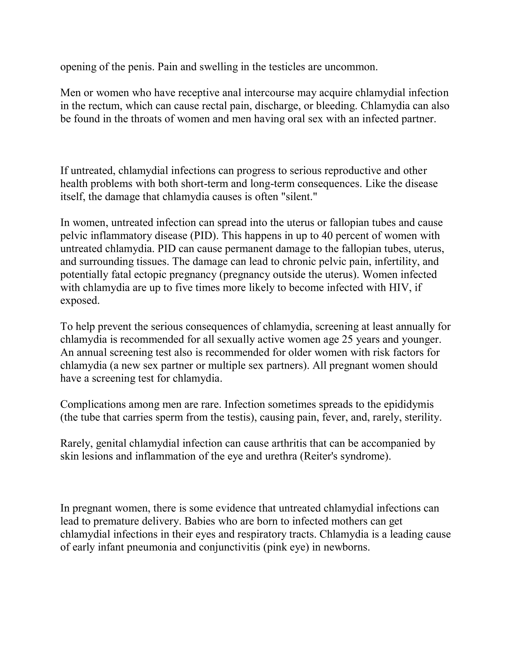 opening of the penis. Pain and swelling in the testicles are uncommon.

Men or women who have receptive anal intercourse may acquire chlamydial infection
in the rectum, which can cause rectal pain, discharge, or bleeding. Chlamydia can also
be found in the throats of women and men having oral sex with an infected partner.



If untreated, chlamydial infections can progress to serious reproductive and other
health problems with both short-term and long-term consequences. Like the disease
itself, the damage that chlamydia causes is often "silent."

In women, untreated infection can spread into the uterus or fallopian tubes and cause
pelvic inflammatory disease (PID). This happens in up to 40 percent of women with
untreated chlamydia. PID can cause permanent damage to the fallopian tubes, uterus,
and surrounding tissues. The damage can lead to chronic pelvic pain, infertility, and
potentially fatal ectopic pregnancy (pregnancy outside the uterus). Women infected
with chlamydia are up to five times more likely to become infected with HIV, if
exposed.

To help prevent the serious consequences of chlamydia, screening at least annually for
chlamydia is recommended for all sexually active women age 25 years and younger.
An annual screening test also is recommended for older women with risk factors for
chlamydia (a new sex partner or multiple sex partners). All pregnant women should
have a screening test for chlamydia.

Complications among men are rare. Infection sometimes spreads to the epididymis
(the tube that carries sperm from the testis), causing pain, fever, and, rarely, sterility.

Rarely, genital chlamydial infection can cause arthritis that can be accompanied by
skin lesions and inflammation of the eye and urethra (Reiter's syndrome).



In pregnant women, there is some evidence that untreated chlamydial infections can
lead to premature delivery. Babies who are born to infected mothers can get
chlamydial infections in their eyes and respiratory tracts. Chlamydia is a leading cause
of early infant pneumonia and conjunctivitis (pink eye) in newborns.
 