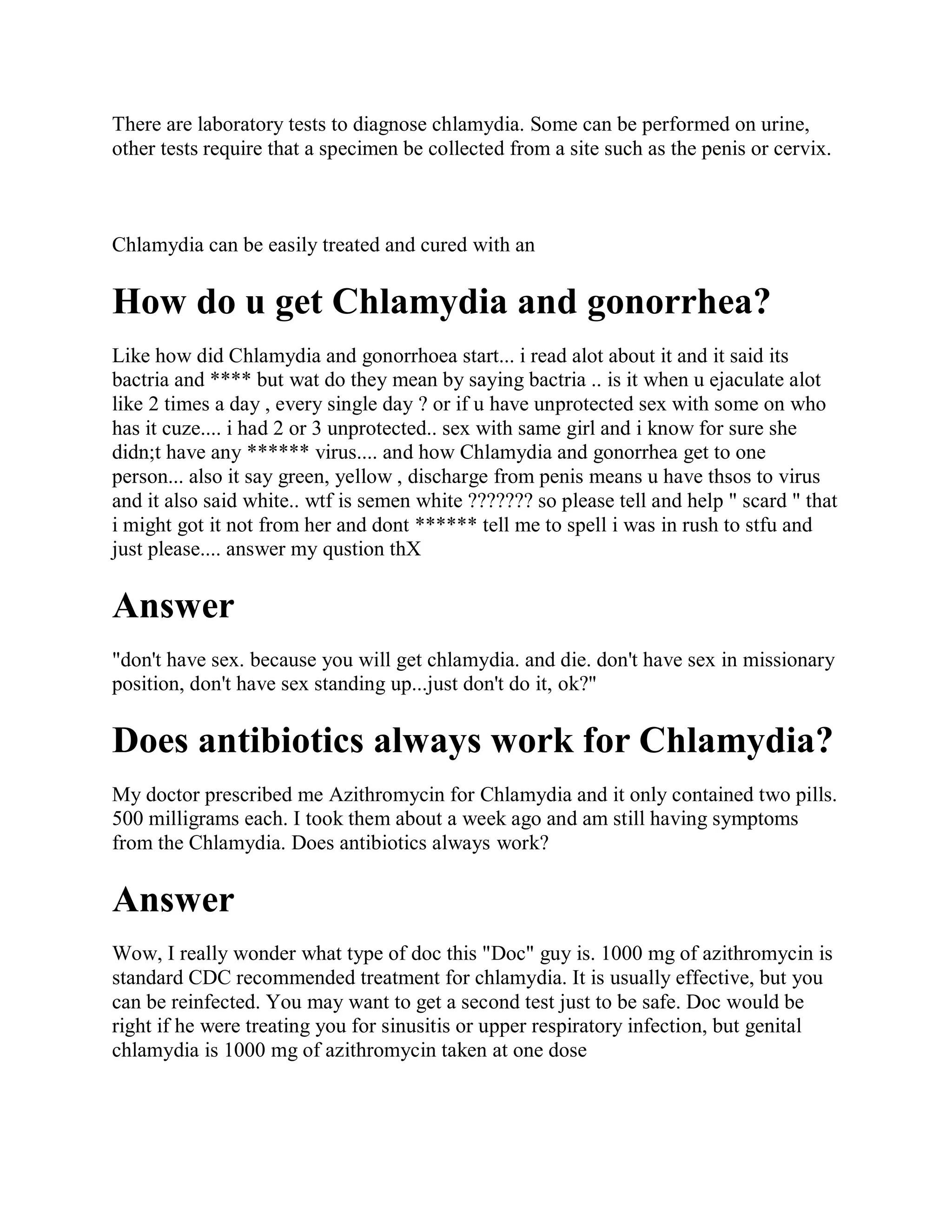 There are laboratory tests to diagnose chlamydia. Some can be performed on urine,
other tests require that a specimen be collected from a site such as the penis or cervix.



Chlamydia can be easily treated and cured with an

How do u get Chlamydia and gonorrhea?
Like how did Chlamydia and gonorrhoea start... i read alot about it and it said its
bactria and **** but wat do they mean by saying bactria .. is it when u ejaculate alot
like 2 times a day , every single day ? or if u have unprotected sex with some on who
has it cuze.... i had 2 or 3 unprotected.. sex with same girl and i know for sure she
didn;t have any ****** virus.... and how Chlamydia and gonorrhea get to one
person... also it say green, yellow , discharge from penis means u have thsos to virus
and it also said white.. wtf is semen white ??????? so please tell and help " scard " that
i might got it not from her and dont ****** tell me to spell i was in rush to stfu and
just please.... answer my qustion thX

Answer
"don't have sex. because you will get chlamydia. and die. don't have sex in missionary
position, don't have sex standing up...just don't do it, ok?"

Does antibiotics always work for Chlamydia?
My doctor prescribed me Azithromycin for Chlamydia and it only contained two pills.
500 milligrams each. I took them about a week ago and am still having symptoms
from the Chlamydia. Does antibiotics always work?

Answer
Wow, I really wonder what type of doc this "Doc" guy is. 1000 mg of azithromycin is
standard CDC recommended treatment for chlamydia. It is usually effective, but you
can be reinfected. You may want to get a second test just to be safe. Doc would be
right if he were treating you for sinusitis or upper respiratory infection, but genital
chlamydia is 1000 mg of azithromycin taken at one dose
 