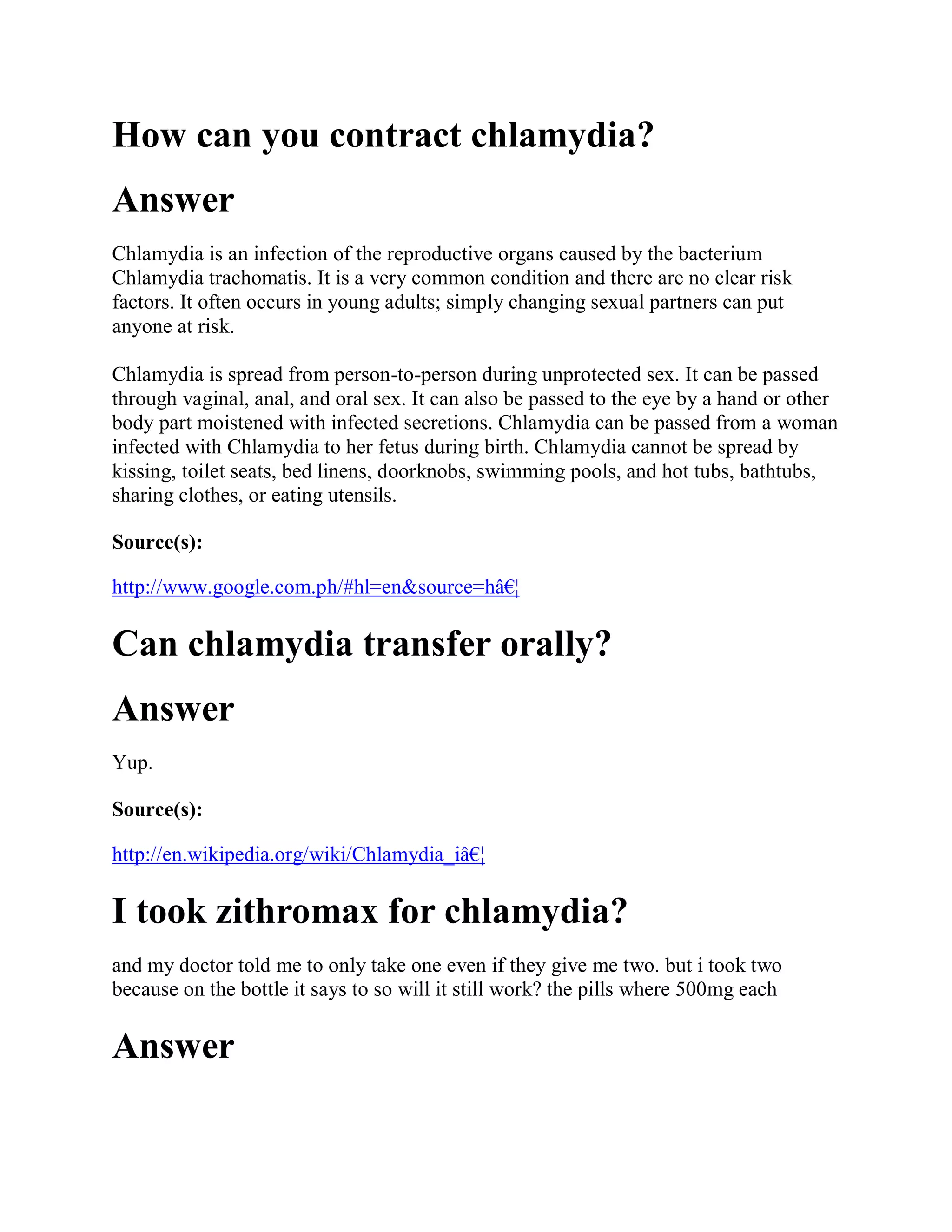 How can you contract chlamydia?
Answer
Chlamydia is an infection of the reproductive organs caused by the bacterium
Chlamydia trachomatis. It is a very common condition and there are no clear risk
factors. It often occurs in young adults; simply changing sexual partners can put
anyone at risk.

Chlamydia is spread from person-to-person during unprotected sex. It can be passed
through vaginal, anal, and oral sex. It can also be passed to the eye by a hand or other
body part moistened with infected secretions. Chlamydia can be passed from a woman
infected with Chlamydia to her fetus during birth. Chlamydia cannot be spread by
kissing, toilet seats, bed linens, doorknobs, swimming pools, and hot tubs, bathtubs,
sharing clothes, or eating utensils.

Source(s):

http://www.google.com.ph/#hl=en&source=hâ€¦

Can chlamydia transfer orally?
Answer
Yup.

Source(s):

http://en.wikipedia.org/wiki/Chlamydia_iâ€¦

I took zithromax for chlamydia?
and my doctor told me to only take one even if they give me two. but i took two
because on the bottle it says to so will it still work? the pills where 500mg each

Answer
 