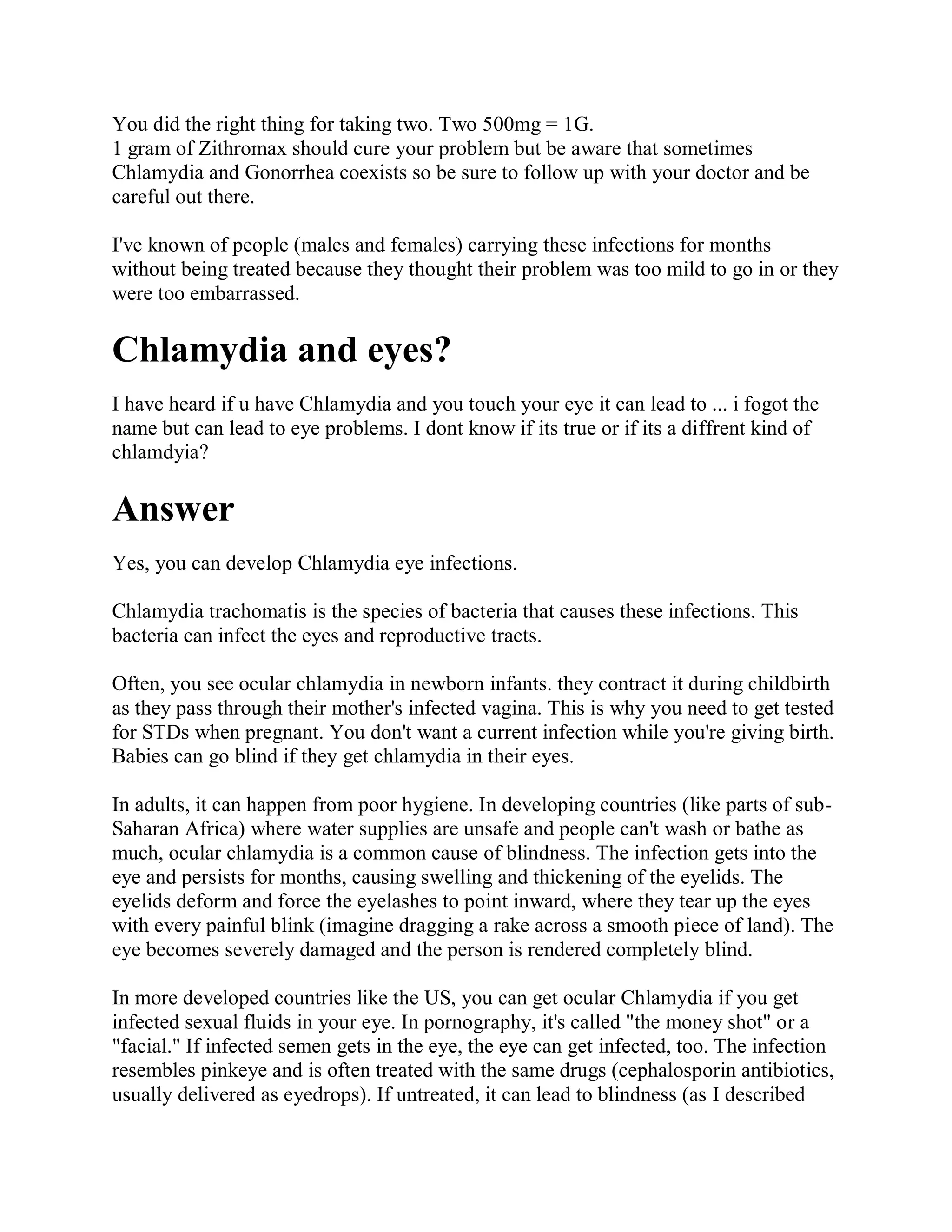 You did the right thing for taking two. Two 500mg = 1G.
1 gram of Zithromax should cure your problem but be aware that sometimes
Chlamydia and Gonorrhea coexists so be sure to follow up with your doctor and be
careful out there.

I've known of people (males and females) carrying these infections for months
without being treated because they thought their problem was too mild to go in or they
were too embarrassed.

Chlamydia and eyes?
I have heard if u have Chlamydia and you touch your eye it can lead to ... i fogot the
name but can lead to eye problems. I dont know if its true or if its a diffrent kind of
chlamdyia?

Answer
Yes, you can develop Chlamydia eye infections.

Chlamydia trachomatis is the species of bacteria that causes these infections. This
bacteria can infect the eyes and reproductive tracts.

Often, you see ocular chlamydia in newborn infants. they contract it during childbirth
as they pass through their mother's infected vagina. This is why you need to get tested
for STDs when pregnant. You don't want a current infection while you're giving birth.
Babies can go blind if they get chlamydia in their eyes.

In adults, it can happen from poor hygiene. In developing countries (like parts of sub-
Saharan Africa) where water supplies are unsafe and people can't wash or bathe as
much, ocular chlamydia is a common cause of blindness. The infection gets into the
eye and persists for months, causing swelling and thickening of the eyelids. The
eyelids deform and force the eyelashes to point inward, where they tear up the eyes
with every painful blink (imagine dragging a rake across a smooth piece of land). The
eye becomes severely damaged and the person is rendered completely blind.

In more developed countries like the US, you can get ocular Chlamydia if you get
infected sexual fluids in your eye. In pornography, it's called "the money shot" or a
"facial." If infected semen gets in the eye, the eye can get infected, too. The infection
resembles pinkeye and is often treated with the same drugs (cephalosporin antibiotics,
usually delivered as eyedrops). If untreated, it can lead to blindness (as I described
 